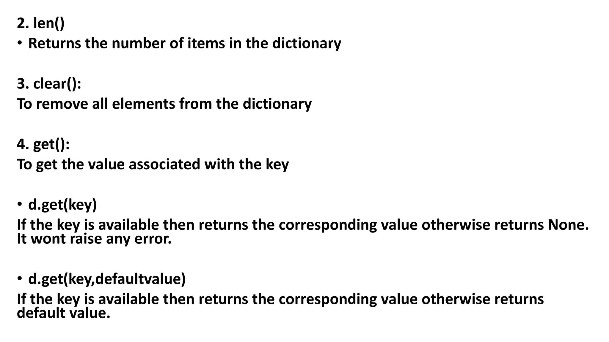 2. len()
• Returns the number of items in the dictionary
3. clear():
To remove all elements from the dictionary
4. get():
To get the value associated with the key
• d.get(key)
If the key is available then returns the corresponding value otherwise returns None.
It wont raise any error.
• d.get(key,defaultvalue)
If the key is available then returns the corresponding value otherwise returns
default value.
 