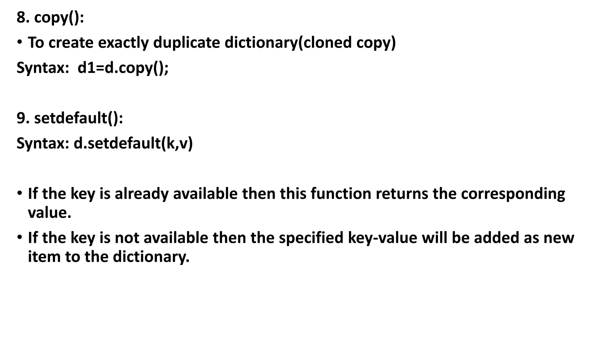 8. copy():
• To create exactly duplicate dictionary(cloned copy)
Syntax: d1=d.copy();
9. setdefault():
Syntax: d.setdefault(k,v)
• If the key is already available then this function returns the corresponding
value.
• If the key is not available then the specified key-value will be added as new
item to the dictionary.
 