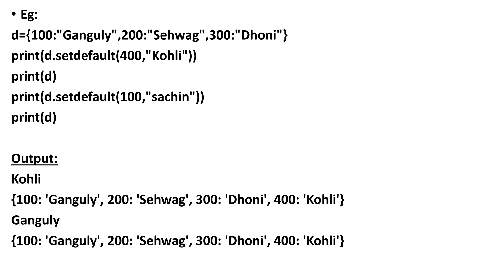 • Eg:
d={100:"Ganguly",200:"Sehwag",300:"Dhoni"}
print(d.setdefault(400,"Kohli"))
print(d)
print(d.setdefault(100,"sachin"))
print(d)
Output:
Kohli
{100: 'Ganguly', 200: 'Sehwag', 300: 'Dhoni', 400: 'Kohli'}
Ganguly
{100: 'Ganguly', 200: 'Sehwag', 300: 'Dhoni', 400: 'Kohli'}
 