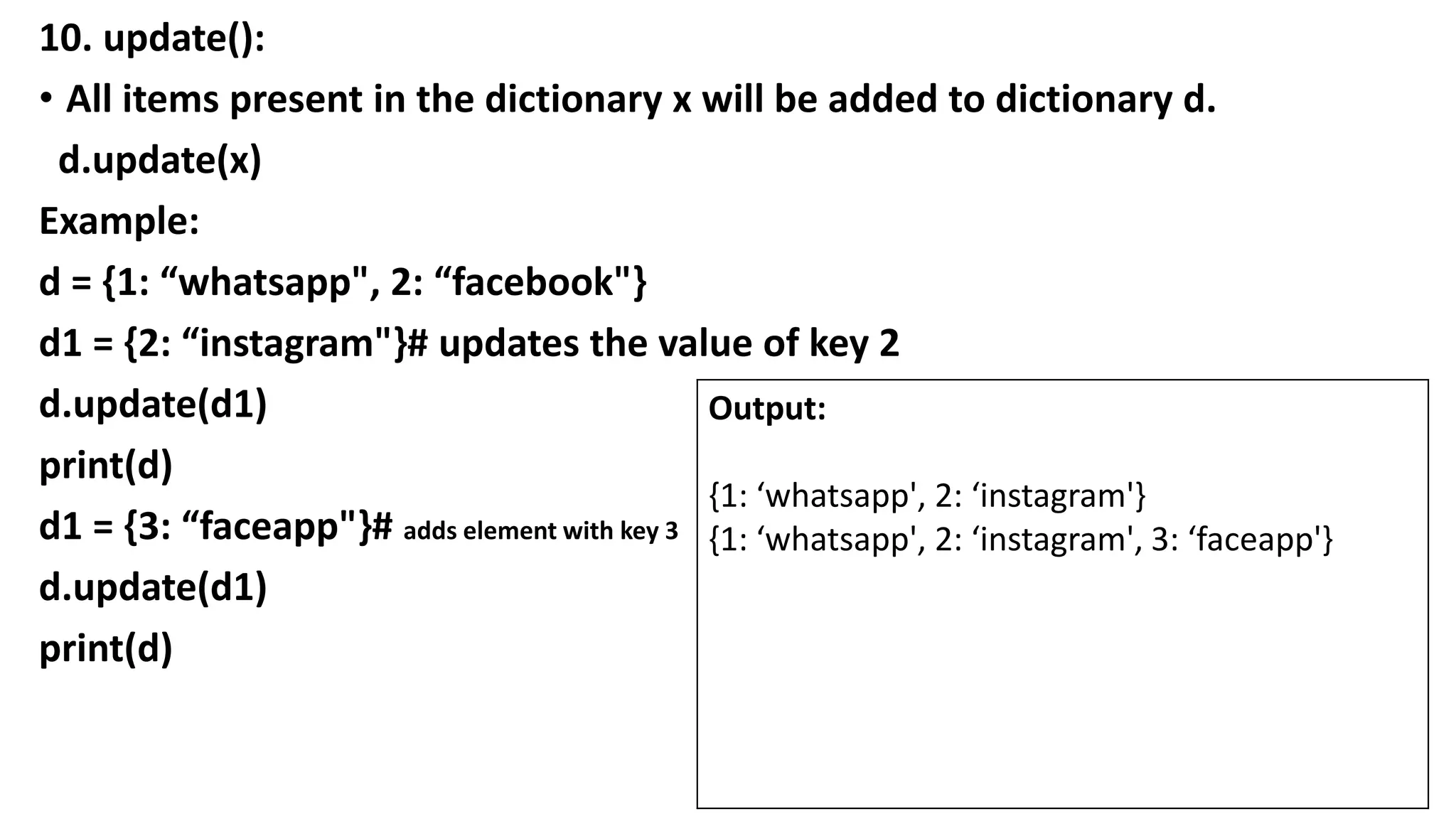 10. update():
• All items present in the dictionary x will be added to dictionary d.
d.update(x)
Example:
d = {1: “whatsapp", 2: “facebook"}
d1 = {2: “instagram"}# updates the value of key 2
d.update(d1)
print(d)
d1 = {3: “faceapp"}# adds element with key 3
d.update(d1)
print(d)
Output:
{1: ‘whatsapp', 2: ‘instagram'}
{1: ‘whatsapp', 2: ‘instagram', 3: ‘faceapp'}
 