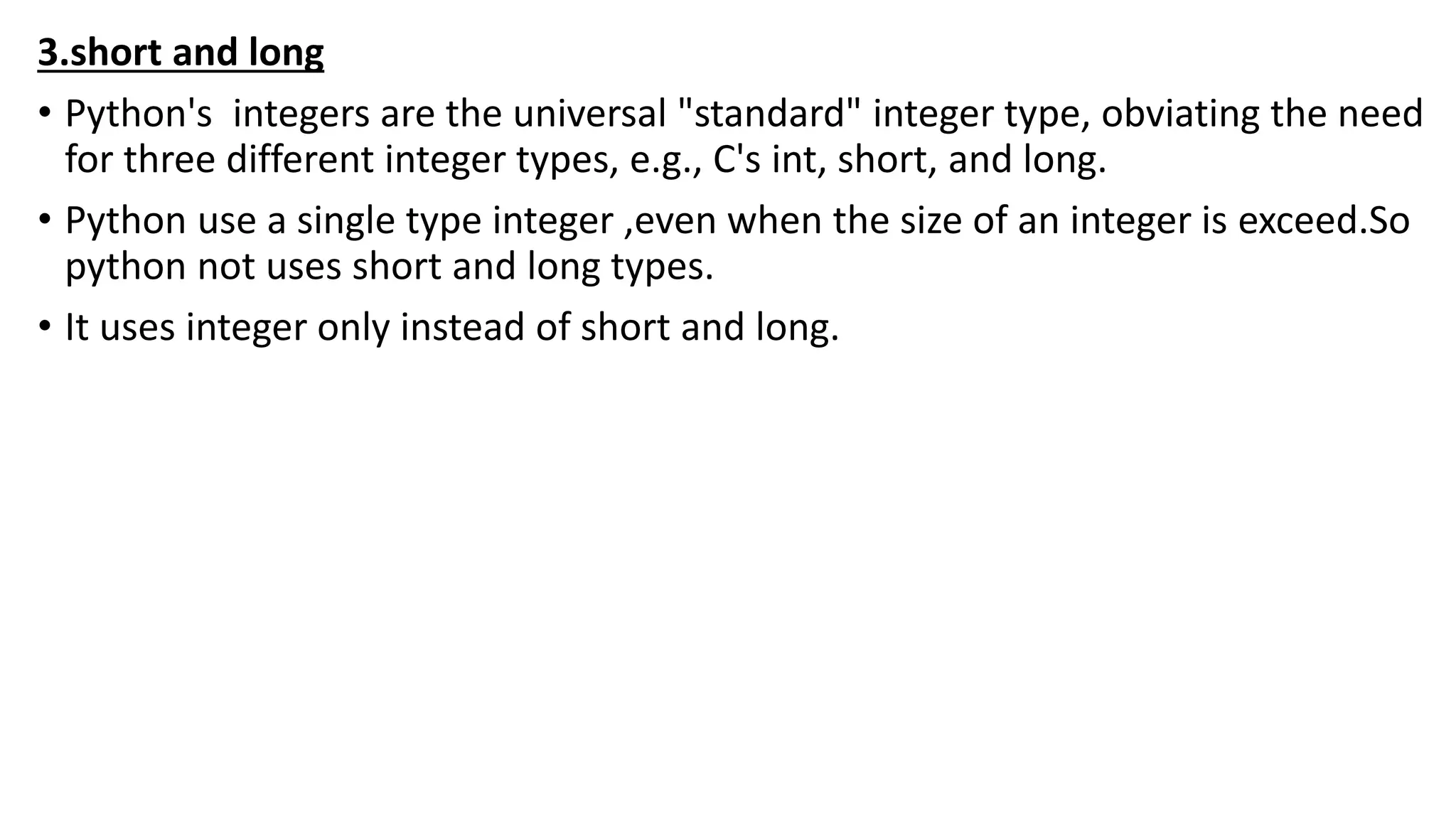 3.short and long
• Python's integers are the universal "standard" integer type, obviating the need
for three different integer types, e.g., C's int, short, and long.
• Python use a single type integer ,even when the size of an integer is exceed.So
python not uses short and long types.
• It uses integer only instead of short and long.
 