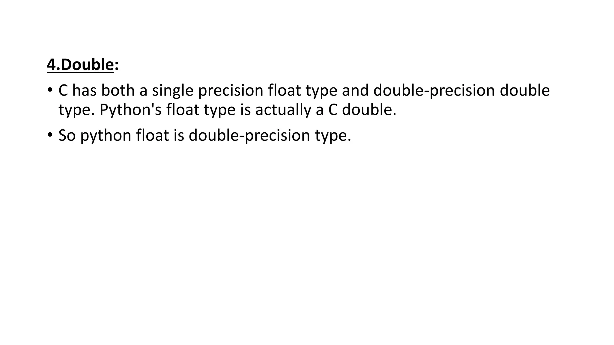 4.Double:
• C has both a single precision float type and double-precision double
type. Python's float type is actually a C double.
• So python float is double-precision type.
 