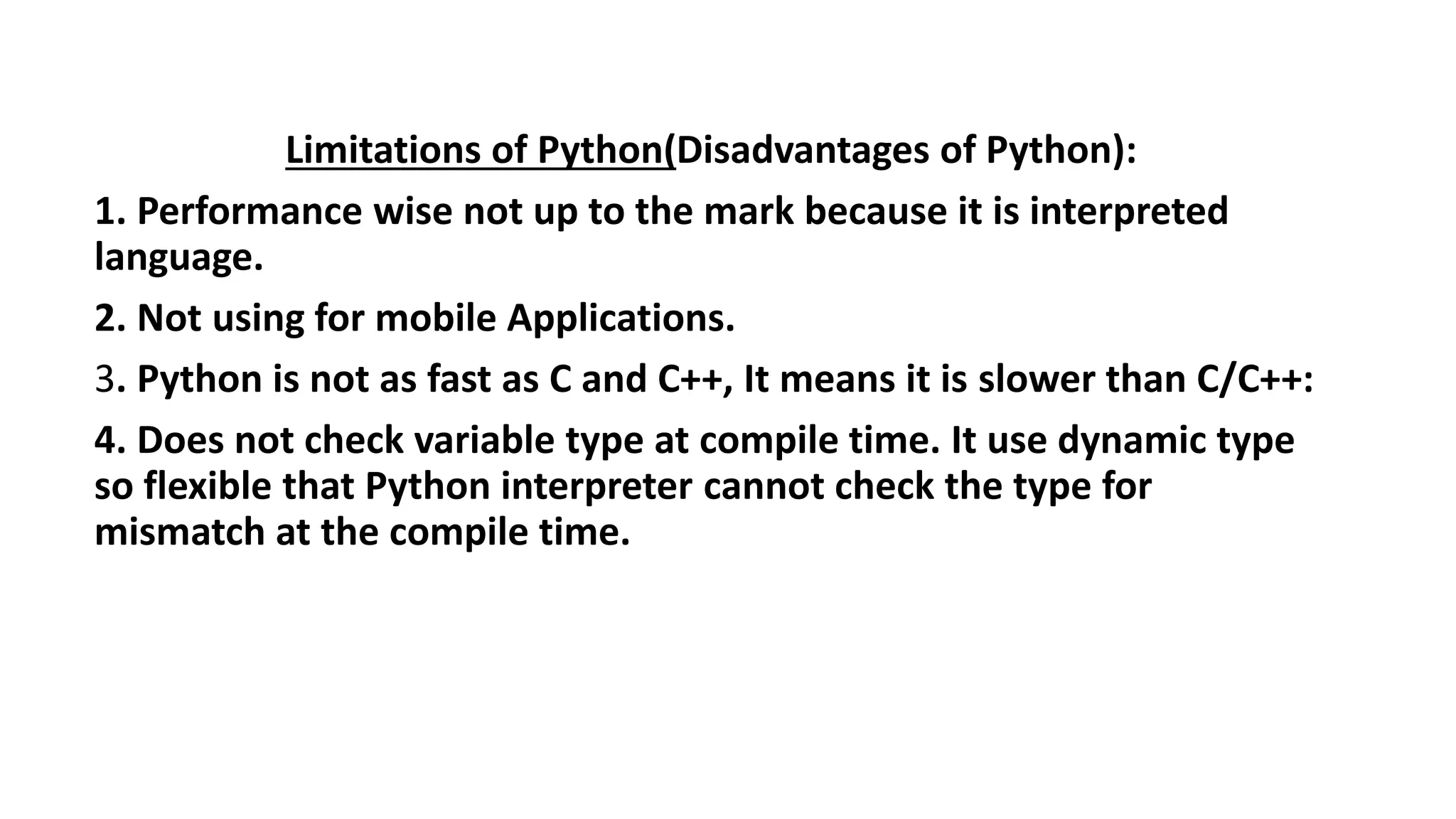 Limitations of Python(Disadvantages of Python):
1. Performance wise not up to the mark because it is interpreted
language.
2. Not using for mobile Applications.
3. Python is not as fast as C and C++, It means it is slower than C/C++:
4. Does not check variable type at compile time. It use dynamic type
so flexible that Python interpreter cannot check the type for
mismatch at the compile time.
 