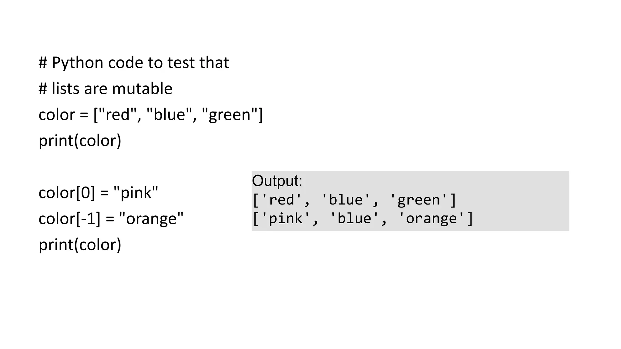 # Python code to test that
# lists are mutable
color = ["red", "blue", "green"]
print(color)
color[0] = "pink"
color[-1] = "orange"
print(color)
Output:
['red', 'blue', 'green']
['pink', 'blue', 'orange']
 