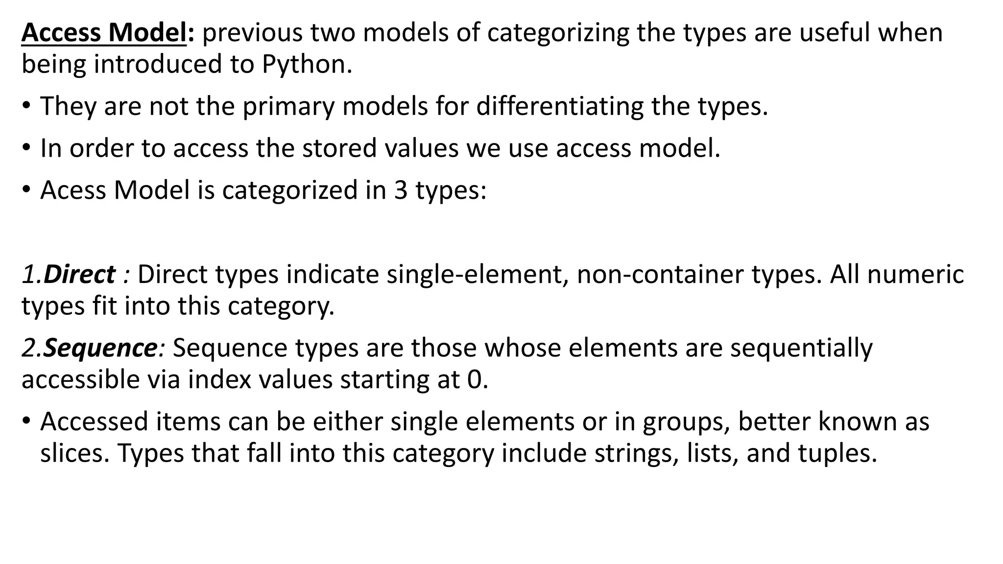 Access Model: previous two models of categorizing the types are useful when
being introduced to Python.
• They are not the primary models for differentiating the types.
• In order to access the stored values we use access model.
• Acess Model is categorized in 3 types:
1.Direct : Direct types indicate single-element, non-container types. All numeric
types fit into this category.
2.Sequence: Sequence types are those whose elements are sequentially
accessible via index values starting at 0.
• Accessed items can be either single elements or in groups, better known as
slices. Types that fall into this category include strings, lists, and tuples.
 