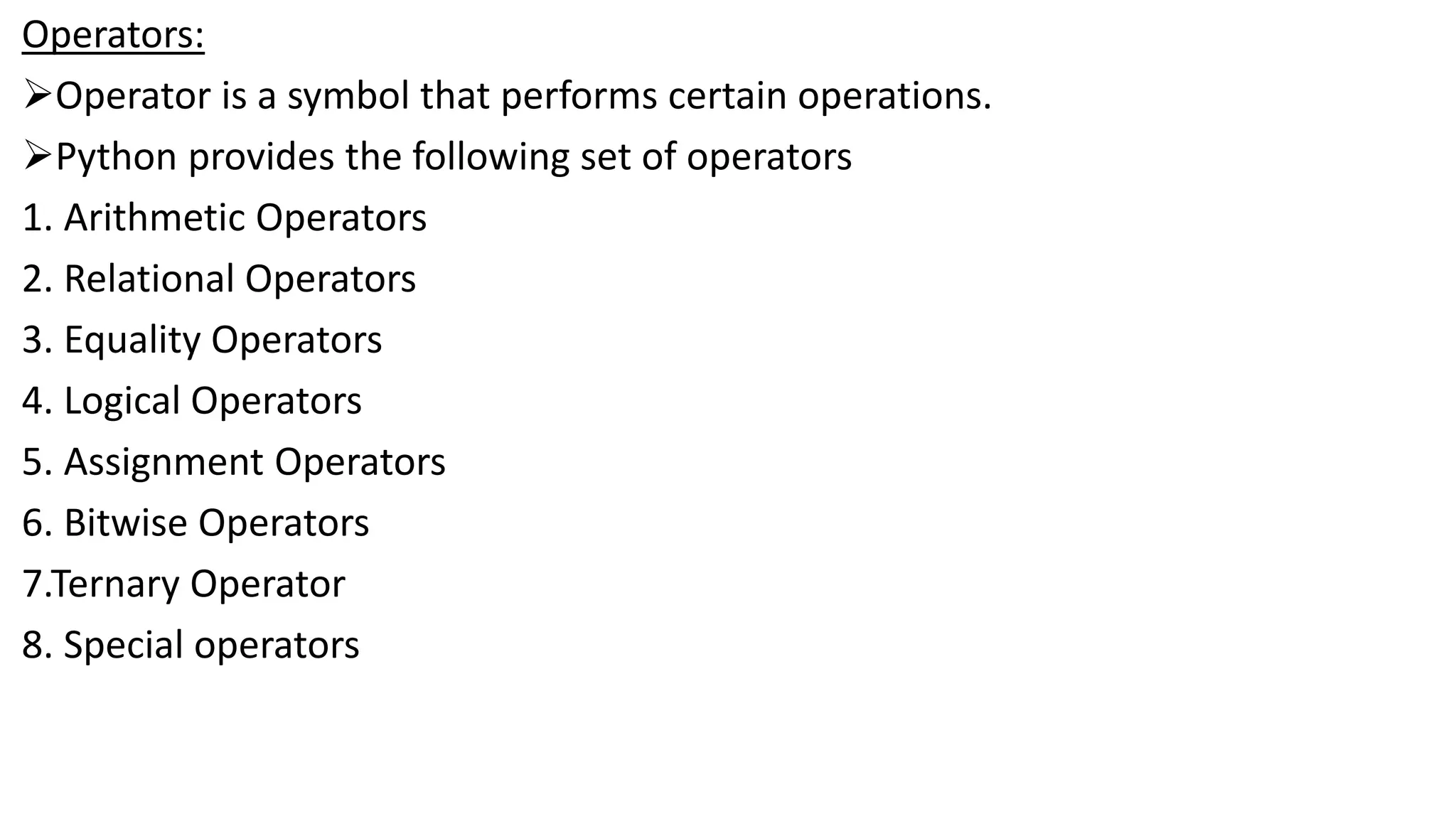 Operators:
Operator is a symbol that performs certain operations.
Python provides the following set of operators
1. Arithmetic Operators
2. Relational Operators
3. Equality Operators
4. Logical Operators
5. Assignment Operators
6. Bitwise Operators
7.Ternary Operator
8. Special operators
 