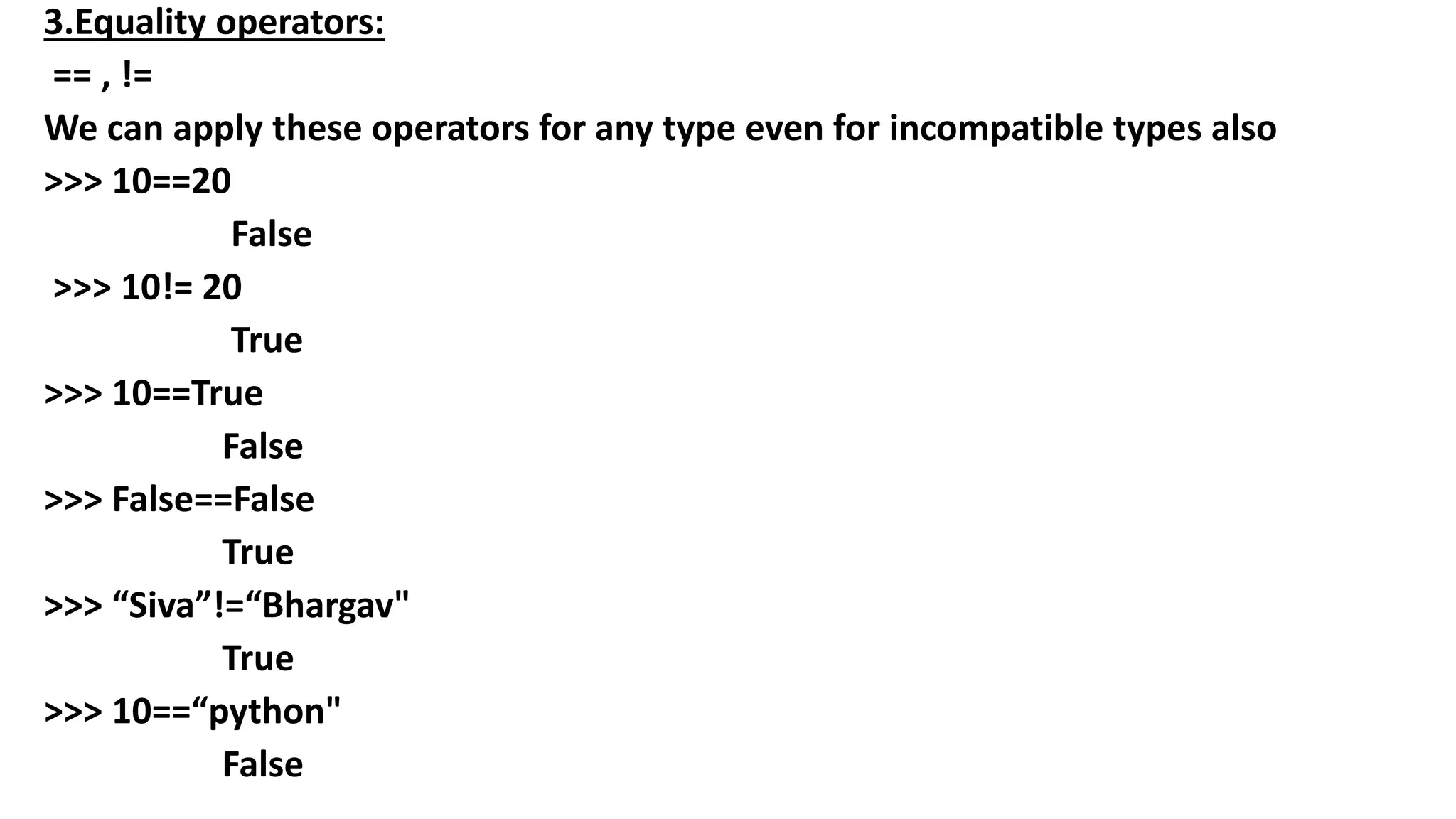 3.Equality operators:
== , !=
We can apply these operators for any type even for incompatible types also
>>> 10==20
False
>>> 10!= 20
True
>>> 10==True
False
>>> False==False
True
>>> “Siva”!=“Bhargav"
True
>>> 10==“python"
False
 