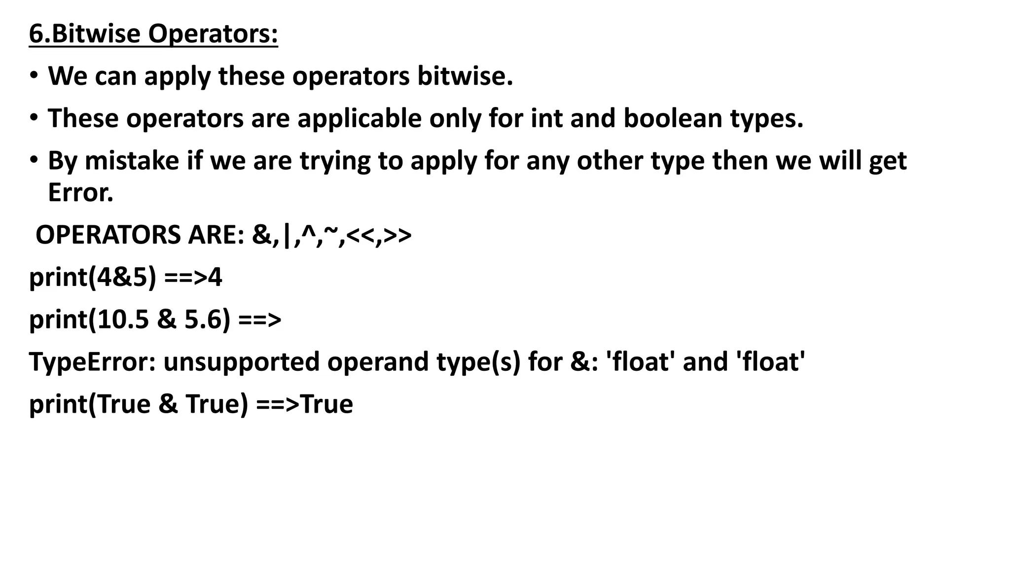 6.Bitwise Operators:
• We can apply these operators bitwise.
• These operators are applicable only for int and boolean types.
• By mistake if we are trying to apply for any other type then we will get
Error.
OPERATORS ARE: &,|,^,~,<<,>>
print(4&5) ==>4
print(10.5 & 5.6) ==>
TypeError: unsupported operand type(s) for &: 'float' and 'float'
print(True & True) ==>True
 