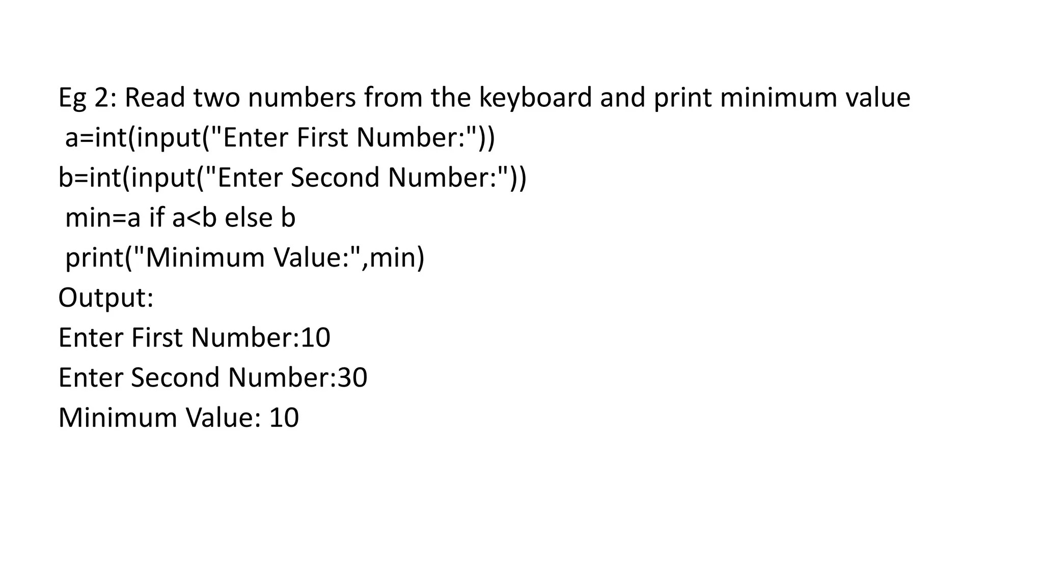 Eg 2: Read two numbers from the keyboard and print minimum value
a=int(input("Enter First Number:"))
b=int(input("Enter Second Number:"))
min=a if a<b else b
print("Minimum Value:",min)
Output:
Enter First Number:10
Enter Second Number:30
Minimum Value: 10
 
