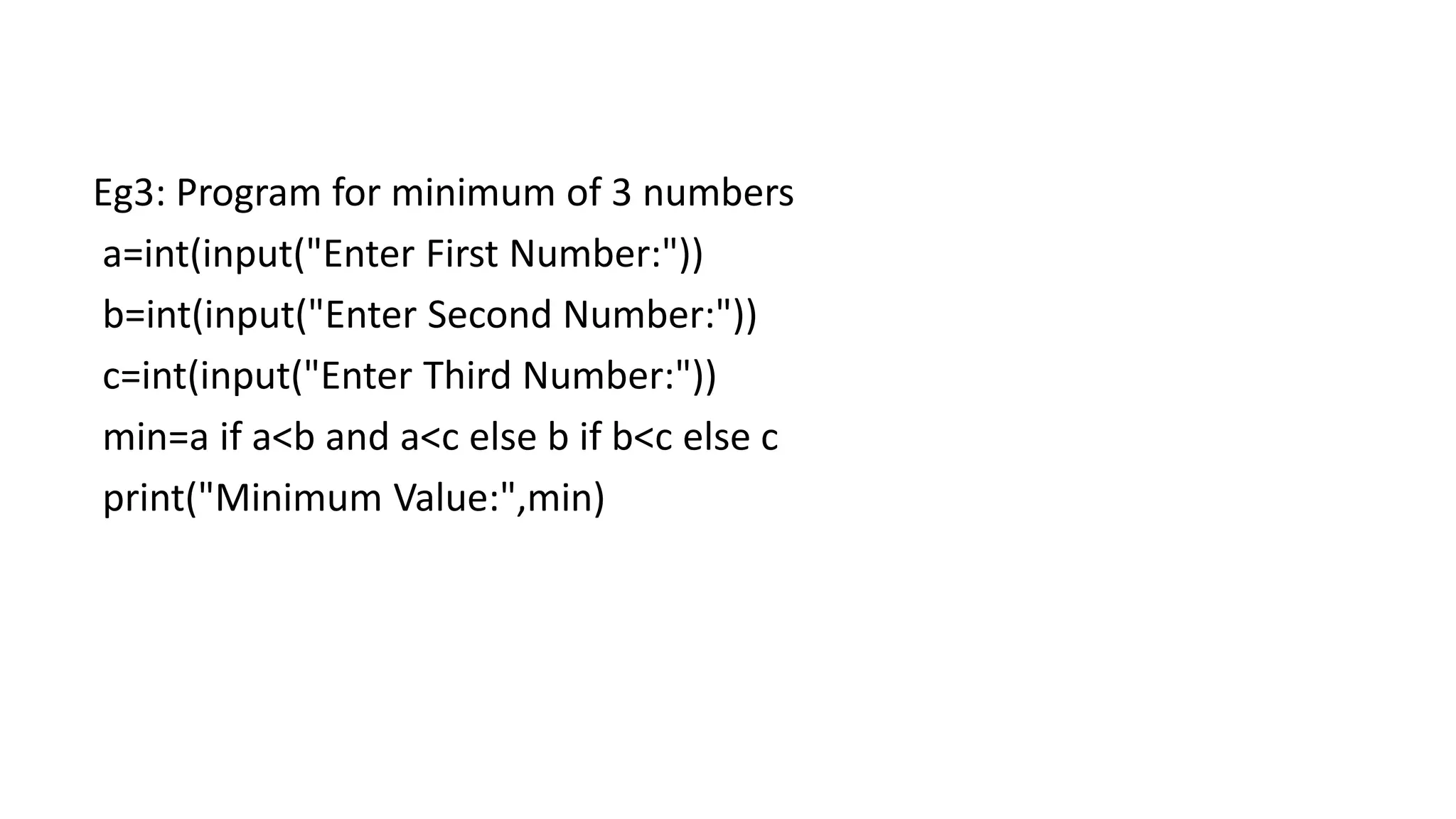 Eg3: Program for minimum of 3 numbers
a=int(input("Enter First Number:"))
b=int(input("Enter Second Number:"))
c=int(input("Enter Third Number:"))
min=a if a<b and a<c else b if b<c else c
print("Minimum Value:",min)
 
