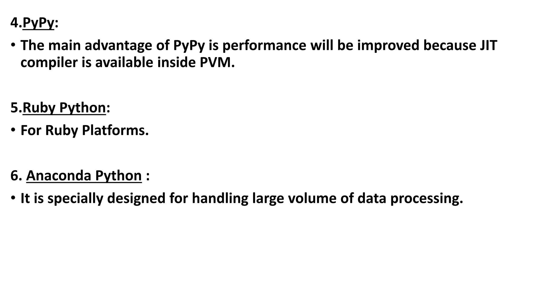 4.PyPy:
• The main advantage of PyPy is performance will be improved because JIT
compiler is available inside PVM.
5.Ruby Python:
• For Ruby Platforms.
6. Anaconda Python :
• It is specially designed for handling large volume of data processing.
 