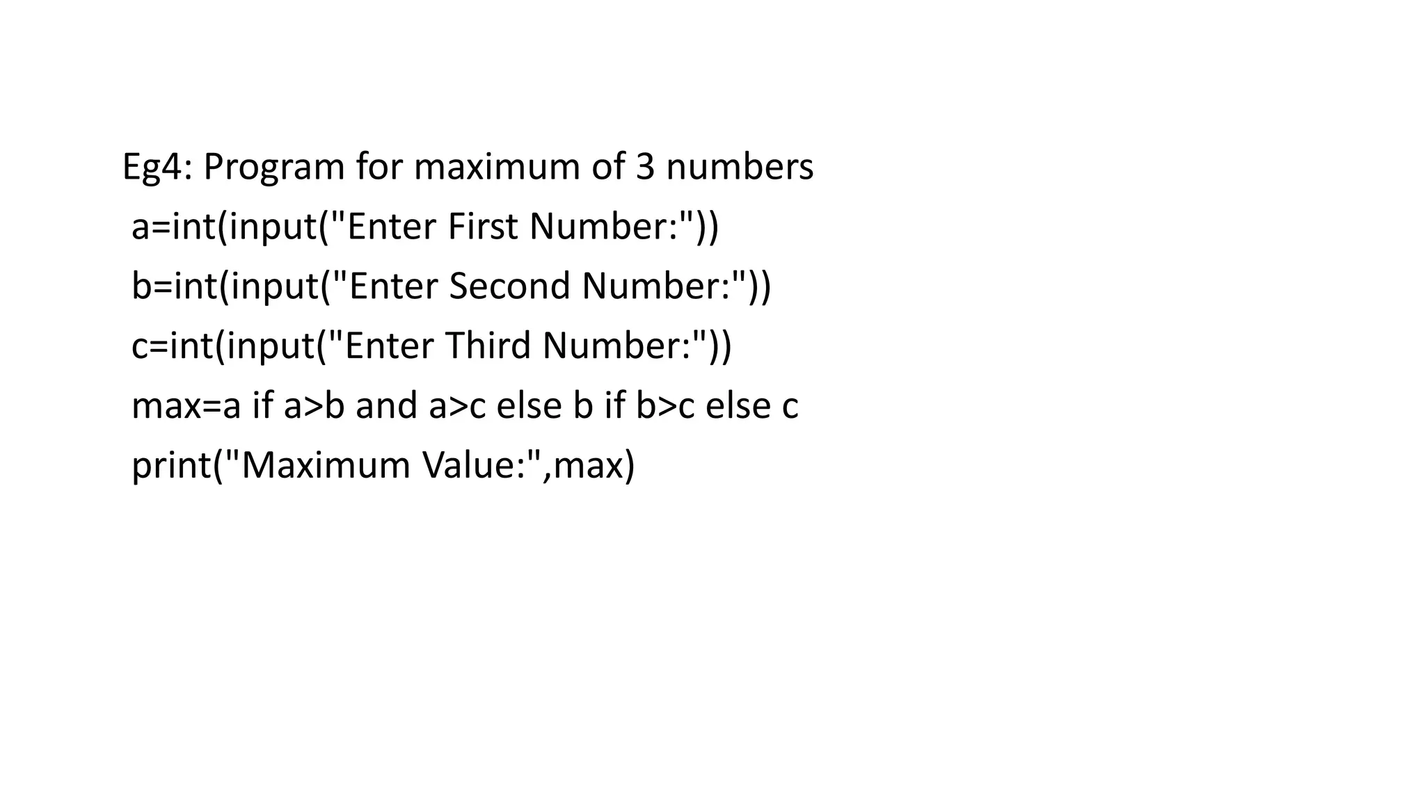 Eg4: Program for maximum of 3 numbers
a=int(input("Enter First Number:"))
b=int(input("Enter Second Number:"))
c=int(input("Enter Third Number:"))
max=a if a>b and a>c else b if b>c else c
print("Maximum Value:",max)
 