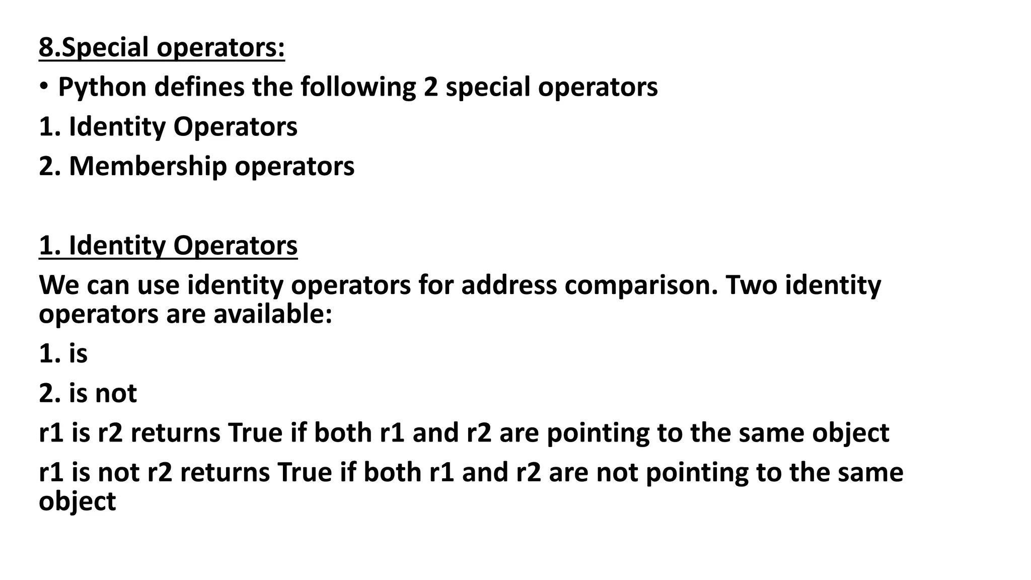 8.Special operators:
• Python defines the following 2 special operators
1. Identity Operators
2. Membership operators
1. Identity Operators
We can use identity operators for address comparison. Two identity
operators are available:
1. is
2. is not
r1 is r2 returns True if both r1 and r2 are pointing to the same object
r1 is not r2 returns True if both r1 and r2 are not pointing to the same
object
 