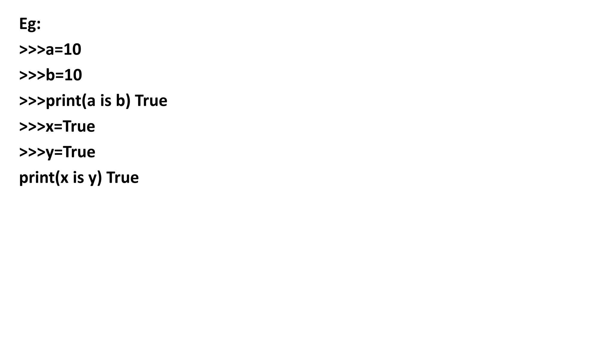 Eg:
>>>a=10
>>>b=10
>>>print(a is b) True
>>>x=True
>>>y=True
print(x is y) True
 