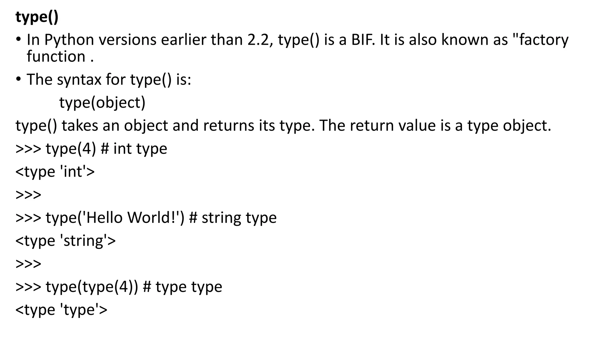 type()
• In Python versions earlier than 2.2, type() is a BIF. It is also known as "factory
function .
• The syntax for type() is:
type(object)
type() takes an object and returns its type. The return value is a type object.
>>> type(4) # int type
<type 'int'>
>>>
>>> type('Hello World!') # string type
<type 'string'>
>>>
>>> type(type(4)) # type type
<type 'type'>
 
