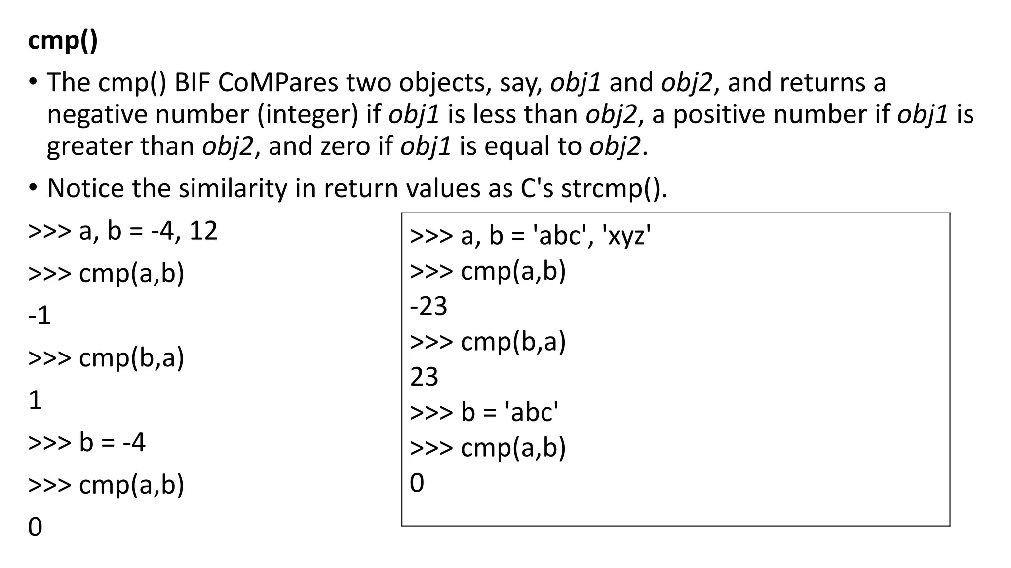 cmp()
• The cmp() BIF CoMPares two objects, say, obj1 and obj2, and returns a
negative number (integer) if obj1 is less than obj2, a positive number if obj1 is
greater than obj2, and zero if obj1 is equal to obj2.
• Notice the similarity in return values as C's strcmp().
>>> a, b = -4, 12
>>> cmp(a,b)
-1
>>> cmp(b,a)
1
>>> b = -4
>>> cmp(a,b)
0
>>> a, b = 'abc', 'xyz'
>>> cmp(a,b)
-23
>>> cmp(b,a)
23
>>> b = 'abc'
>>> cmp(a,b)
0
 