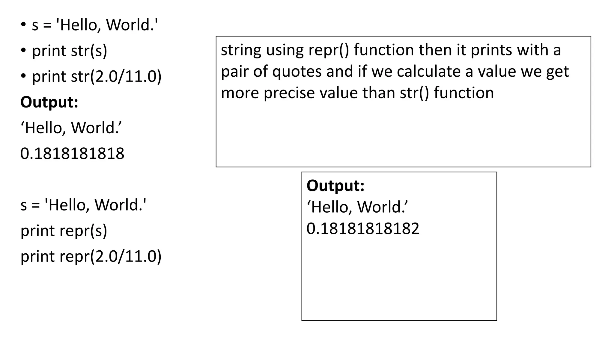 • s = 'Hello, World.'
• print str(s)
• print str(2.0/11.0)
Output:
‘Hello, World.’
0.1818181818
s = 'Hello, World.'
print repr(s)
print repr(2.0/11.0)
Output:
‘Hello, World.’
0.18181818182
string using repr() function then it prints with a
pair of quotes and if we calculate a value we get
more precise value than str() function
 