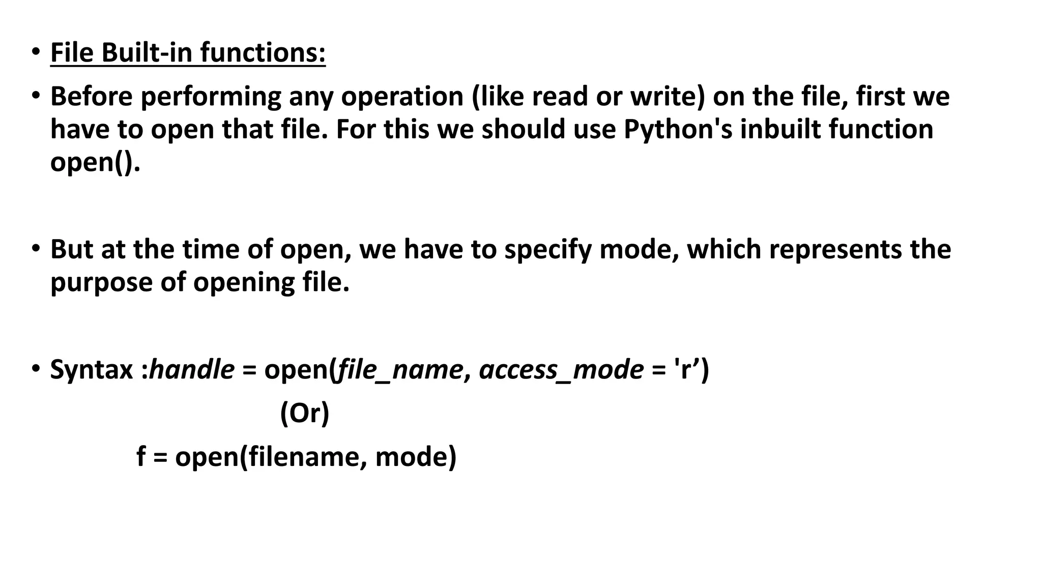 • File Built-in functions:
• Before performing any operation (like read or write) on the file, first we
have to open that file. For this we should use Python's inbuilt function
open().
• But at the time of open, we have to specify mode, which represents the
purpose of opening file.
• Syntax :handle = open(file_name, access_mode = 'r’)
(Or)
f = open(filename, mode)
 
