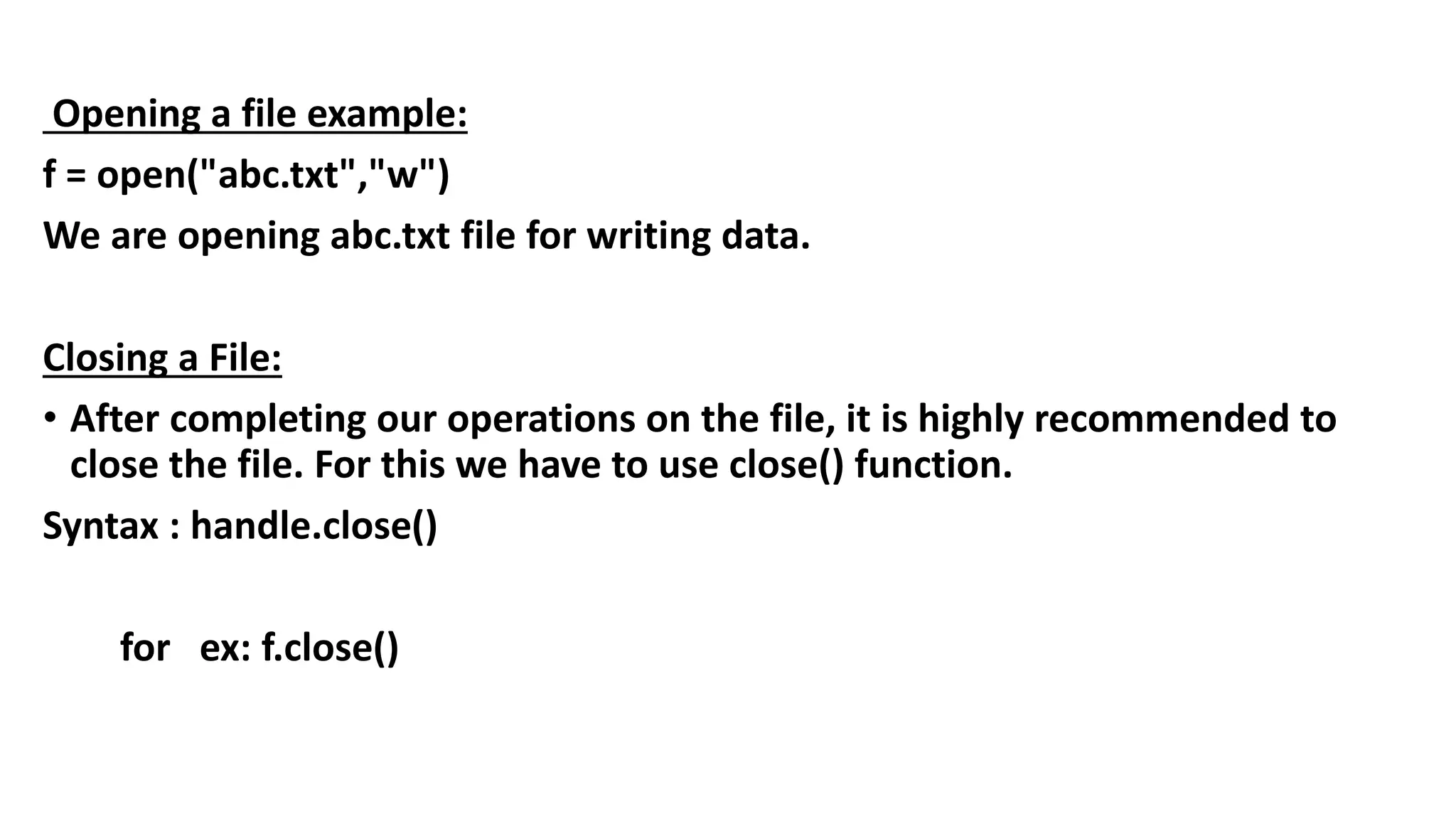 Opening a file example:
f = open("abc.txt","w")
We are opening abc.txt file for writing data.
Closing a File:
• After completing our operations on the file, it is highly recommended to
close the file. For this we have to use close() function.
Syntax : handle.close()
for ex: f.close()
 