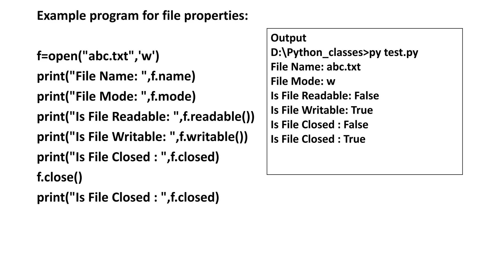 Example program for file properties:
f=open("abc.txt",'w')
print("File Name: ",f.name)
print("File Mode: ",f.mode)
print("Is File Readable: ",f.readable())
print("Is File Writable: ",f.writable())
print("Is File Closed : ",f.closed)
f.close()
print("Is File Closed : ",f.closed)
Output
D:Python_classes>py test.py
File Name: abc.txt
File Mode: w
Is File Readable: False
Is File Writable: True
Is File Closed : False
Is File Closed : True
 