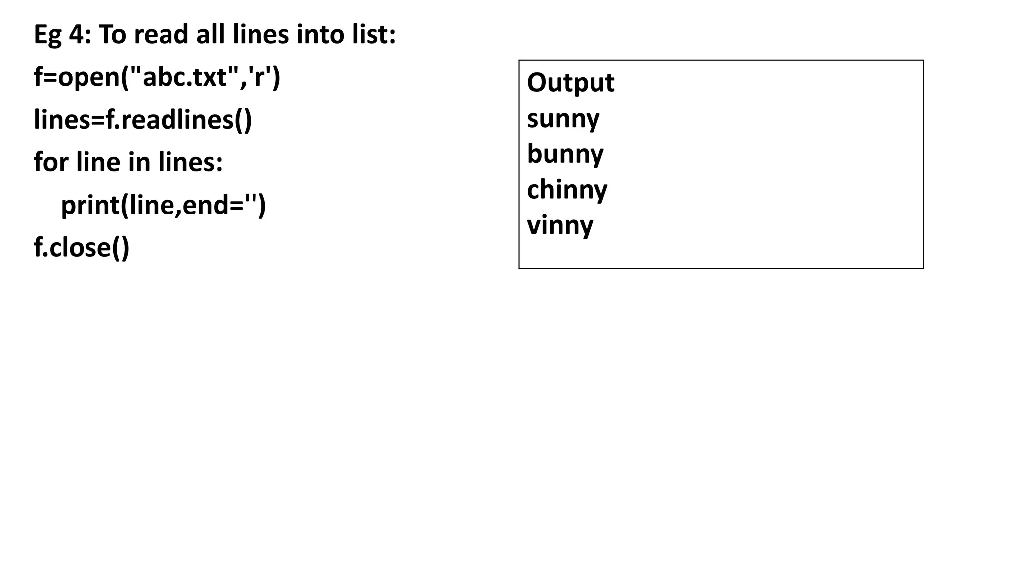 Eg 4: To read all lines into list:
f=open("abc.txt",'r')
lines=f.readlines()
for line in lines:
print(line,end='')
f.close()
Output
sunny
bunny
chinny
vinny
 