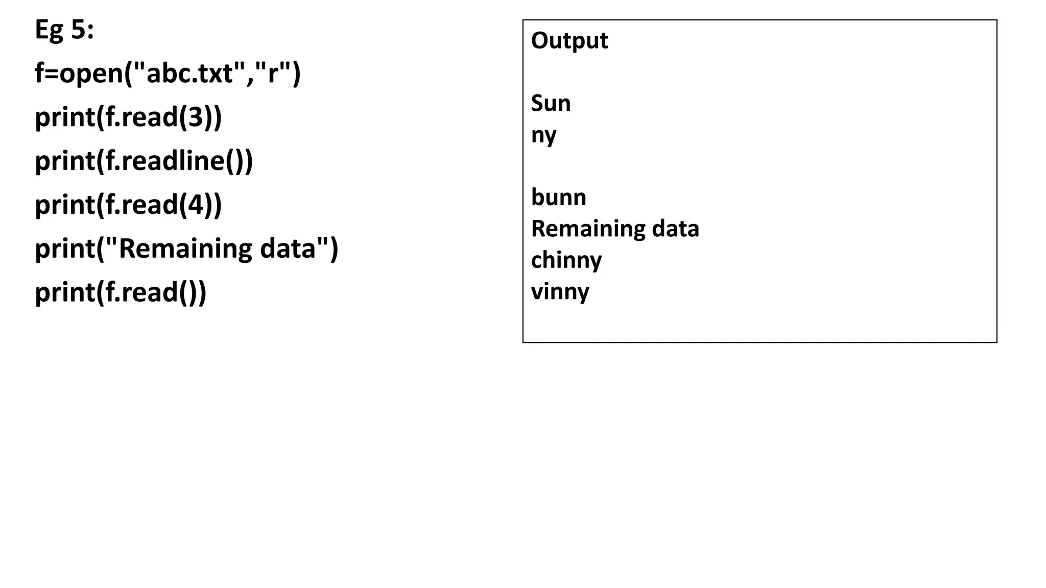 Eg 5:
f=open("abc.txt","r")
print(f.read(3))
print(f.readline())
print(f.read(4))
print("Remaining data")
print(f.read())
Output
Sun
ny
bunn
Remaining data
chinny
vinny
 