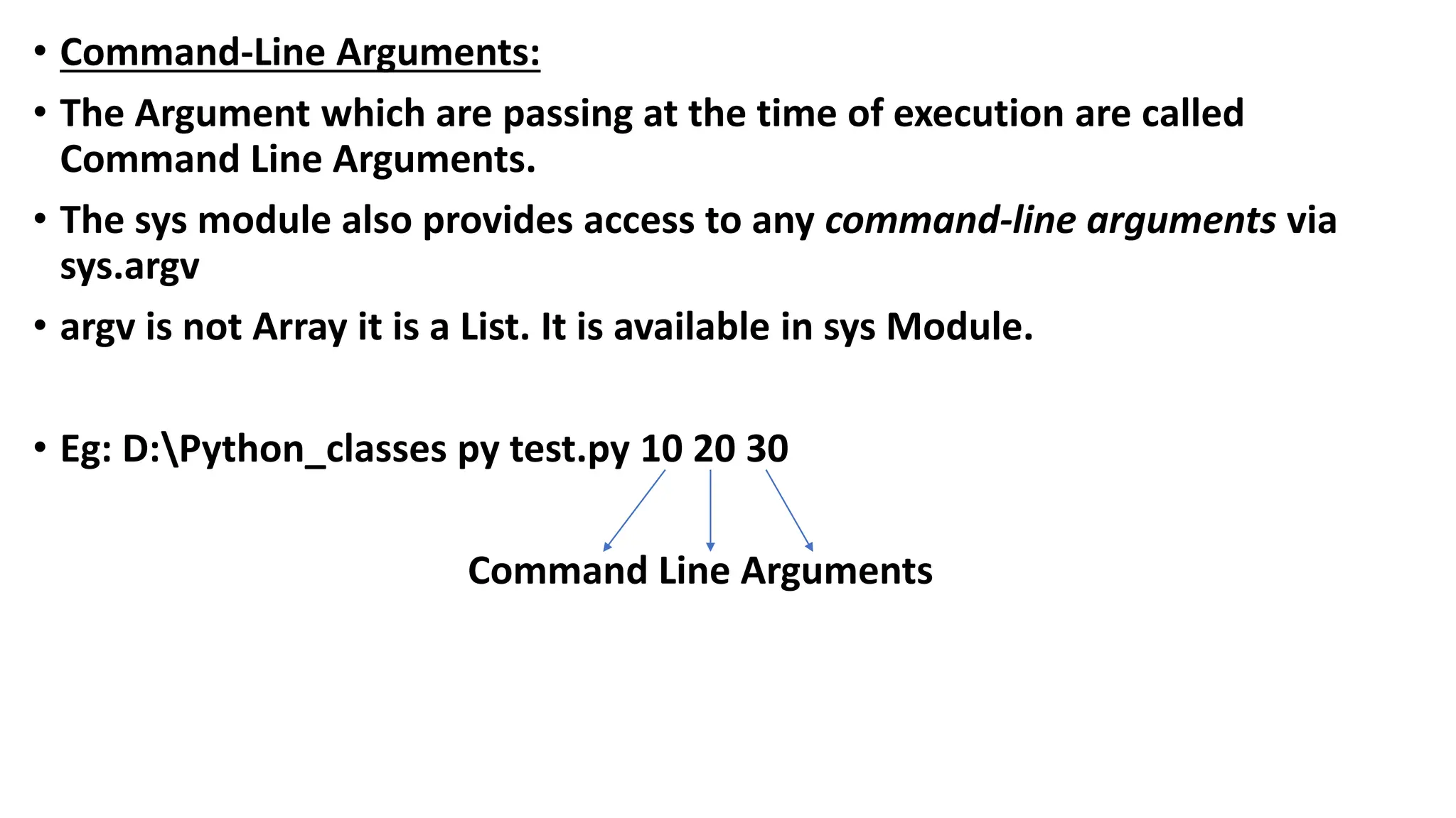 • Command-Line Arguments:
• The Argument which are passing at the time of execution are called
Command Line Arguments.
• The sys module also provides access to any command-line arguments via
sys.argv
• argv is not Array it is a List. It is available in sys Module.
• Eg: D:Python_classes py test.py 10 20 30
Command Line Arguments
 