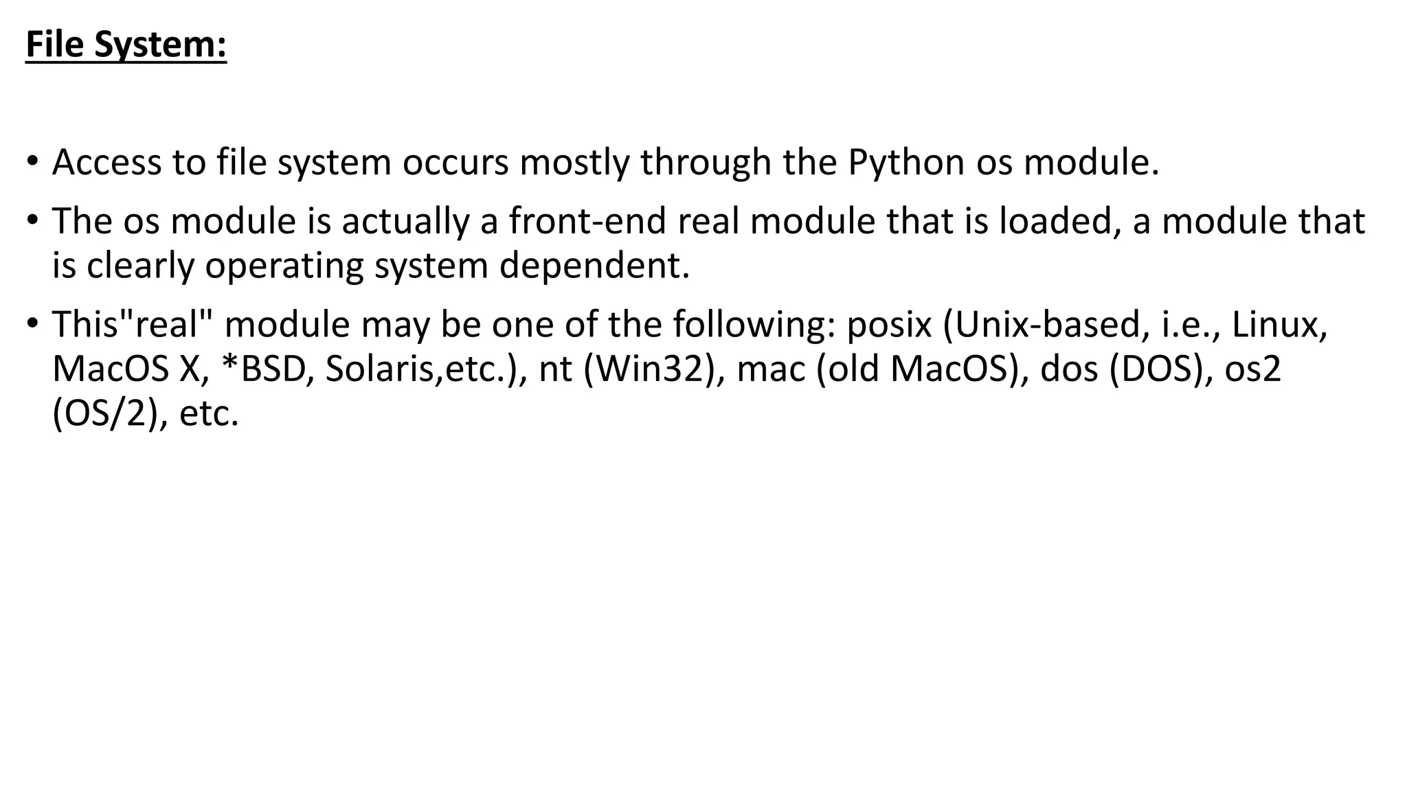 File System:
• Access to file system occurs mostly through the Python os module.
• The os module is actually a front-end real module that is loaded, a module that
is clearly operating system dependent.
• This"real" module may be one of the following: posix (Unix-based, i.e., Linux,
MacOS X, *BSD, Solaris,etc.), nt (Win32), mac (old MacOS), dos (DOS), os2
(OS/2), etc.
 