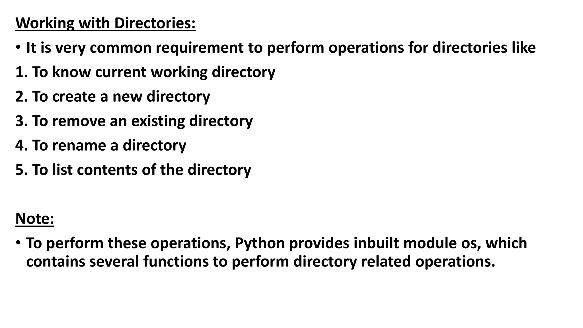 Working with Directories:
• It is very common requirement to perform operations for directories like
1. To know current working directory
2. To create a new directory
3. To remove an existing directory
4. To rename a directory
5. To list contents of the directory
Note:
• To perform these operations, Python provides inbuilt module os, which
contains several functions to perform directory related operations.
 
