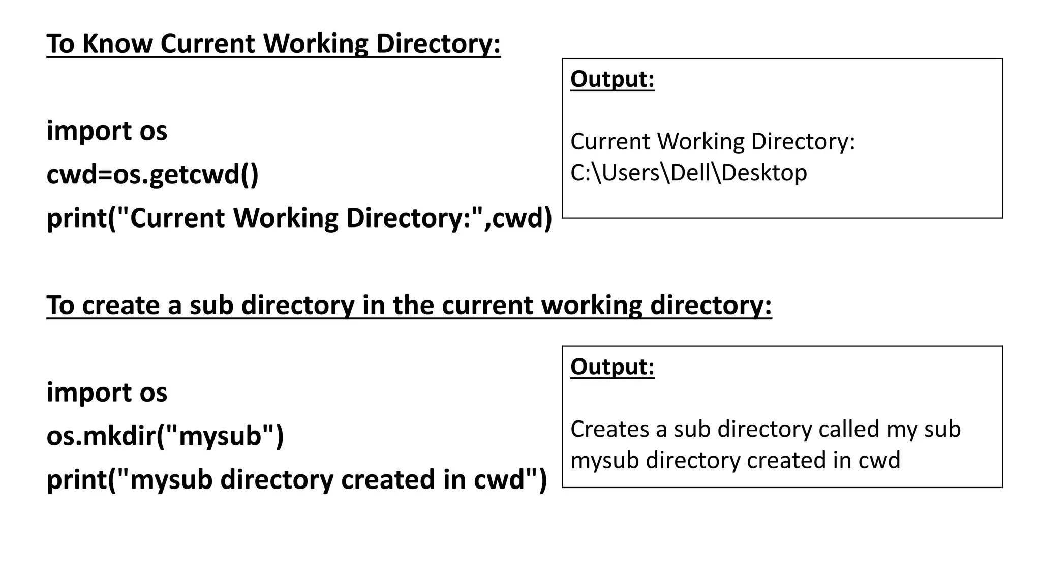 To Know Current Working Directory:
import os
cwd=os.getcwd()
print("Current Working Directory:",cwd)
To create a sub directory in the current working directory:
import os
os.mkdir("mysub")
print("mysub directory created in cwd")
Output:
Current Working Directory:
C:UsersDellDesktop
Output:
Creates a sub directory called my sub
mysub directory created in cwd
 