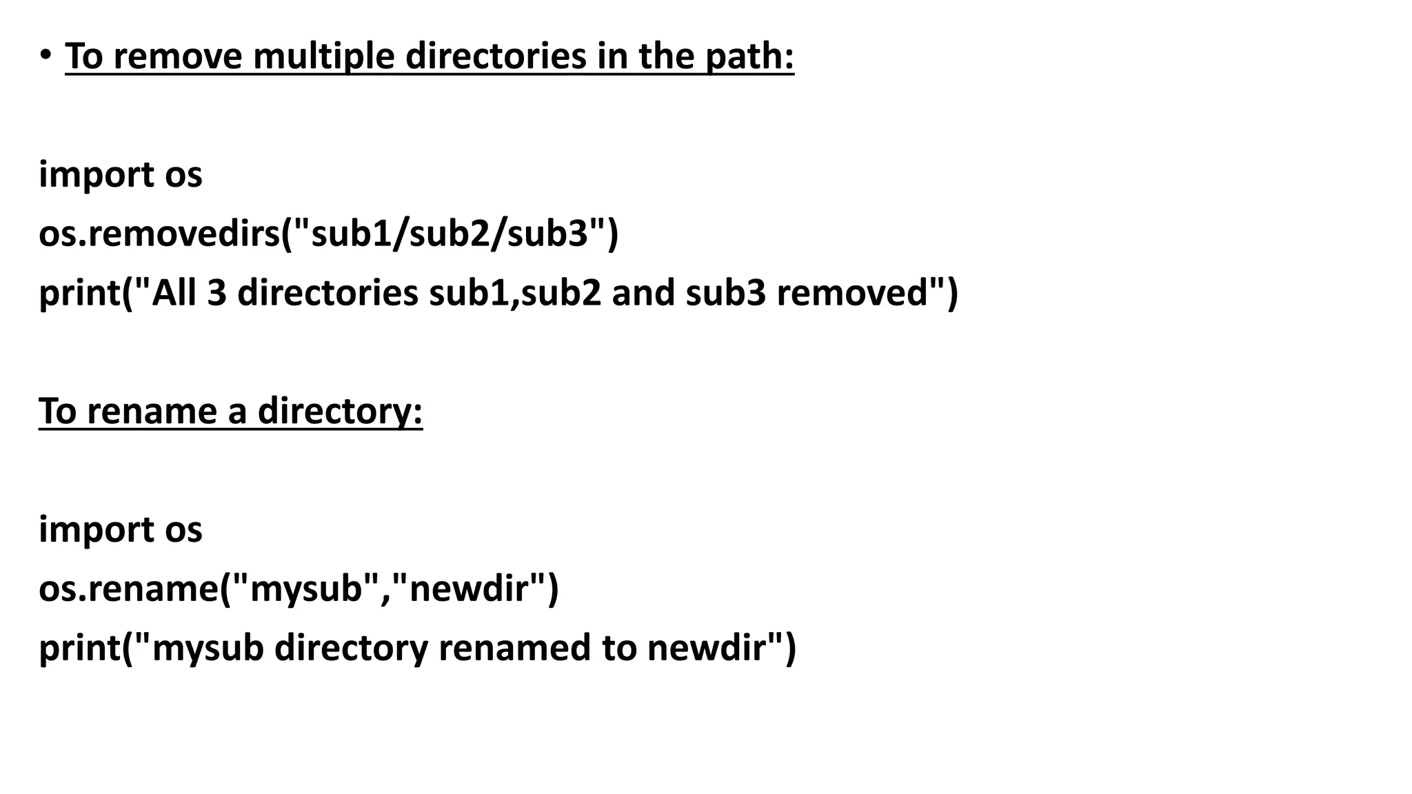 • To remove multiple directories in the path:
import os
os.removedirs("sub1/sub2/sub3")
print("All 3 directories sub1,sub2 and sub3 removed")
To rename a directory:
import os
os.rename("mysub","newdir")
print("mysub directory renamed to newdir")
 