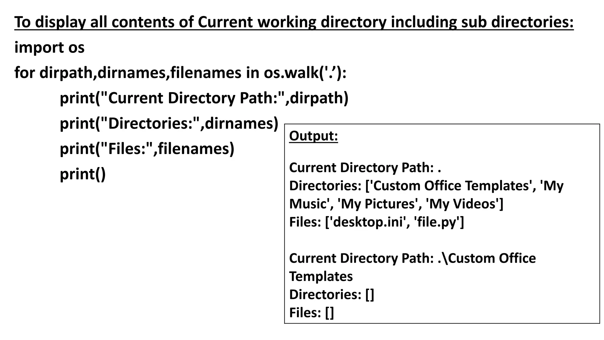 To display all contents of Current working directory including sub directories:
import os
for dirpath,dirnames,filenames in os.walk('.’):
print("Current Directory Path:",dirpath)
print("Directories:",dirnames)
print("Files:",filenames)
print()
Output:
Current Directory Path: .
Directories: ['Custom Office Templates', 'My
Music', 'My Pictures', 'My Videos']
Files: ['desktop.ini', 'file.py']
Current Directory Path: .Custom Office
Templates
Directories: []
Files: []
 