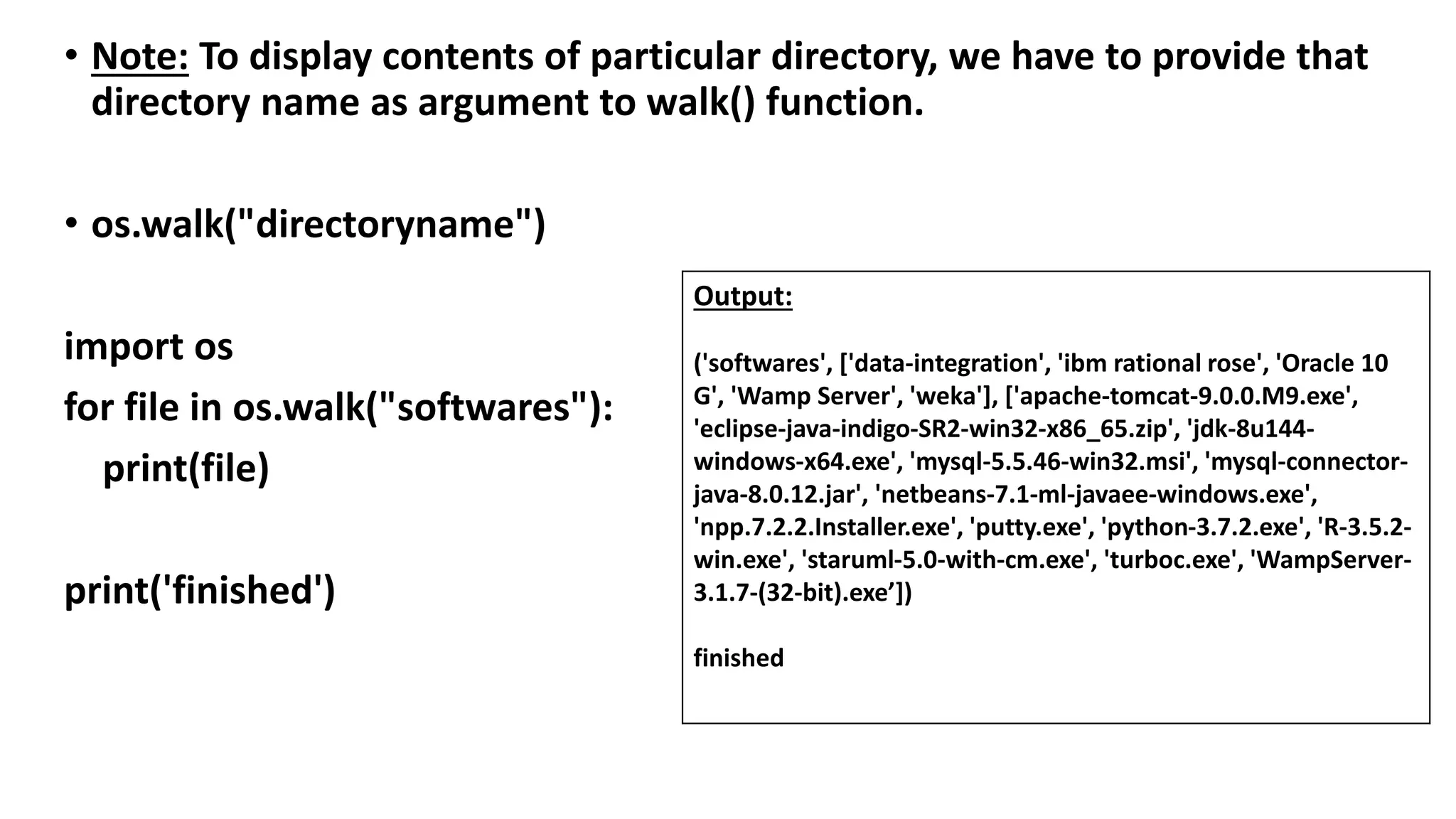 • Note: To display contents of particular directory, we have to provide that
directory name as argument to walk() function.
• os.walk("directoryname")
import os
for file in os.walk("softwares"):
print(file)
print('finished')
Output:
('softwares', ['data-integration', 'ibm rational rose', 'Oracle 10
G', 'Wamp Server', 'weka'], ['apache-tomcat-9.0.0.M9.exe',
'eclipse-java-indigo-SR2-win32-x86_65.zip', 'jdk-8u144-
windows-x64.exe', 'mysql-5.5.46-win32.msi', 'mysql-connector-
java-8.0.12.jar', 'netbeans-7.1-ml-javaee-windows.exe',
'npp.7.2.2.Installer.exe', 'putty.exe', 'python-3.7.2.exe', 'R-3.5.2-
win.exe', 'staruml-5.0-with-cm.exe', 'turboc.exe', 'WampServer-
3.1.7-(32-bit).exe’])
finished
 