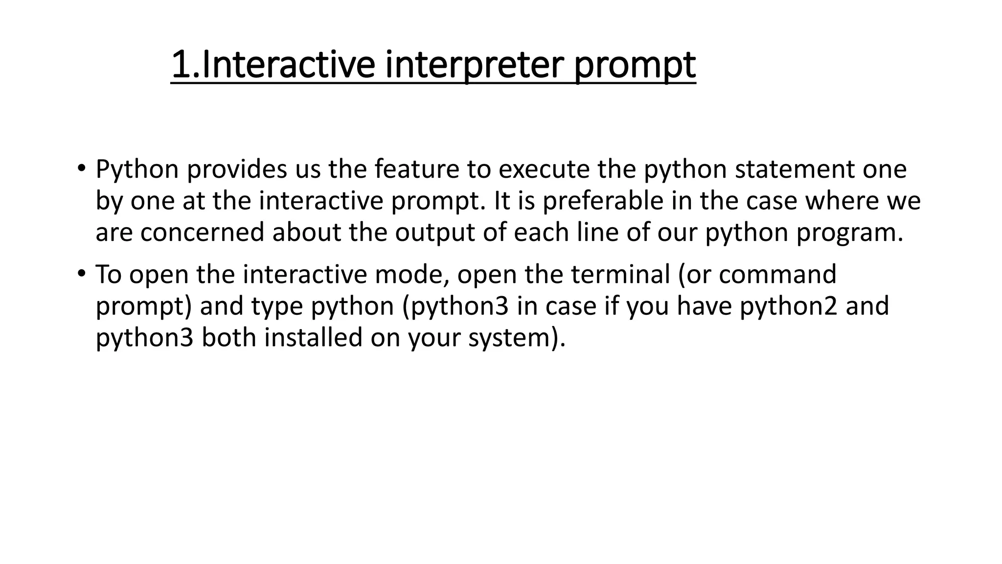 1.Interactive interpreter prompt
• Python provides us the feature to execute the python statement one
by one at the interactive prompt. It is preferable in the case where we
are concerned about the output of each line of our python program.
• To open the interactive mode, open the terminal (or command
prompt) and type python (python3 in case if you have python2 and
python3 both installed on your system).
 