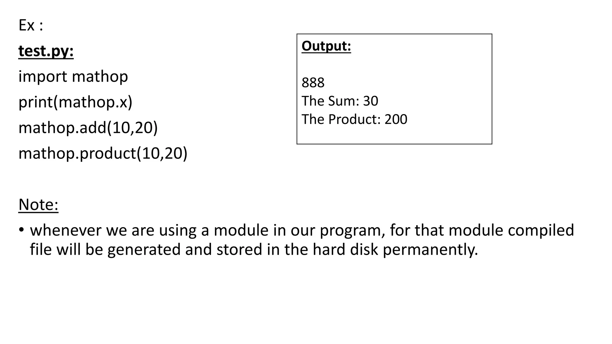 Ex :
test.py:
import mathop
print(mathop.x)
mathop.add(10,20)
mathop.product(10,20)
Note:
• whenever we are using a module in our program, for that module compiled
file will be generated and stored in the hard disk permanently.
Output:
888
The Sum: 30
The Product: 200
 