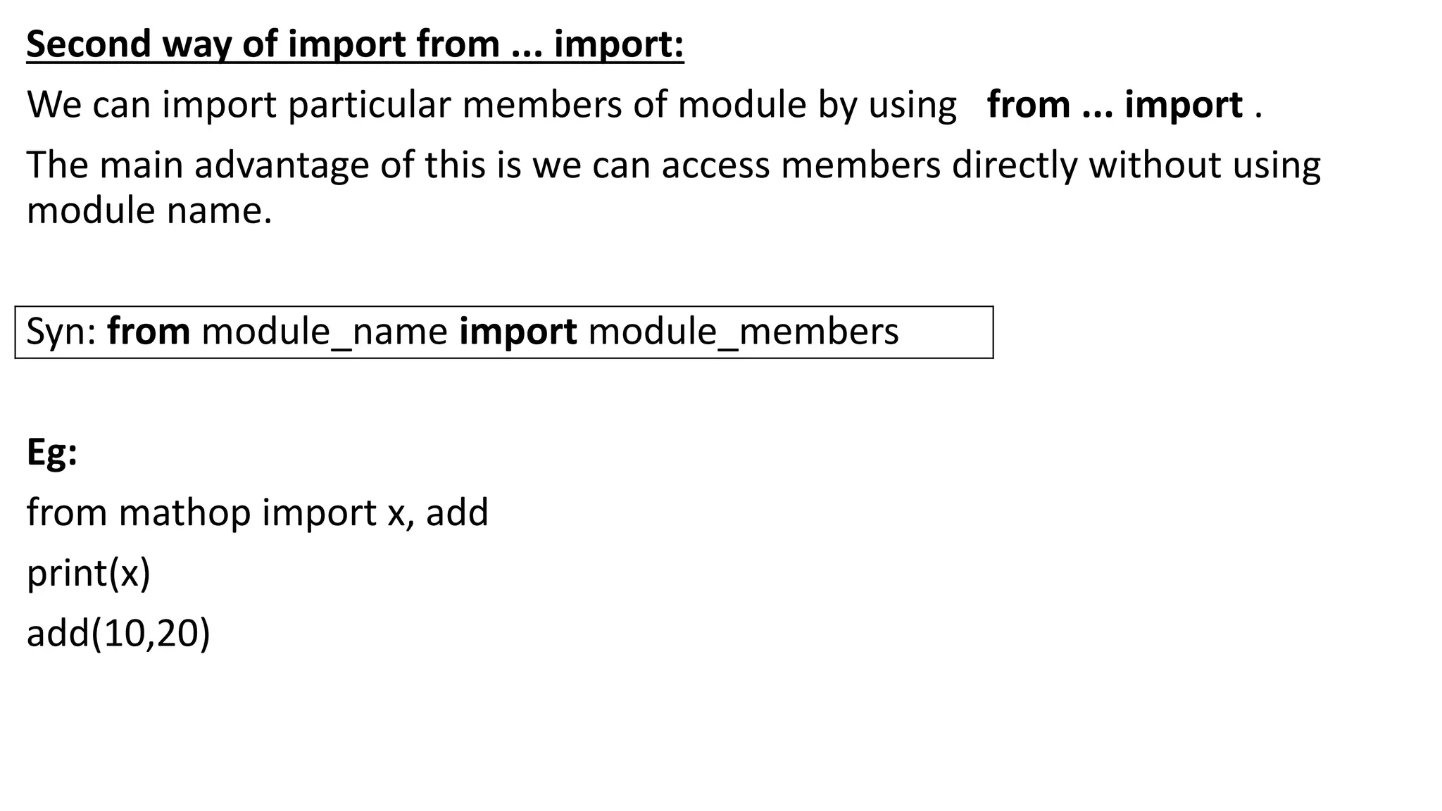 Second way of import from ... import:
We can import particular members of module by using from ... import .
The main advantage of this is we can access members directly without using
module name.
Syn: from module_name import module_members
Eg:
from mathop import x, add
print(x)
add(10,20)
 