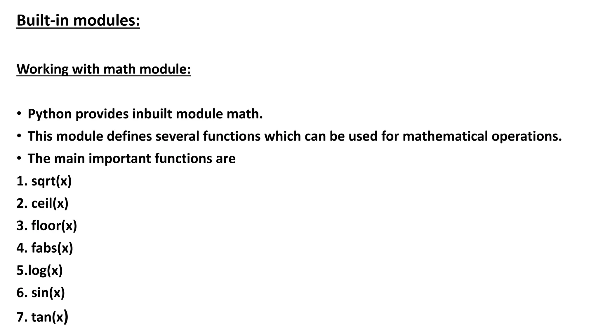 Built-in modules:
Working with math module:
• Python provides inbuilt module math.
• This module defines several functions which can be used for mathematical operations.
• The main important functions are
1. sqrt(x)
2. ceil(x)
3. floor(x)
4. fabs(x)
5.log(x)
6. sin(x)
7. tan(x)
 