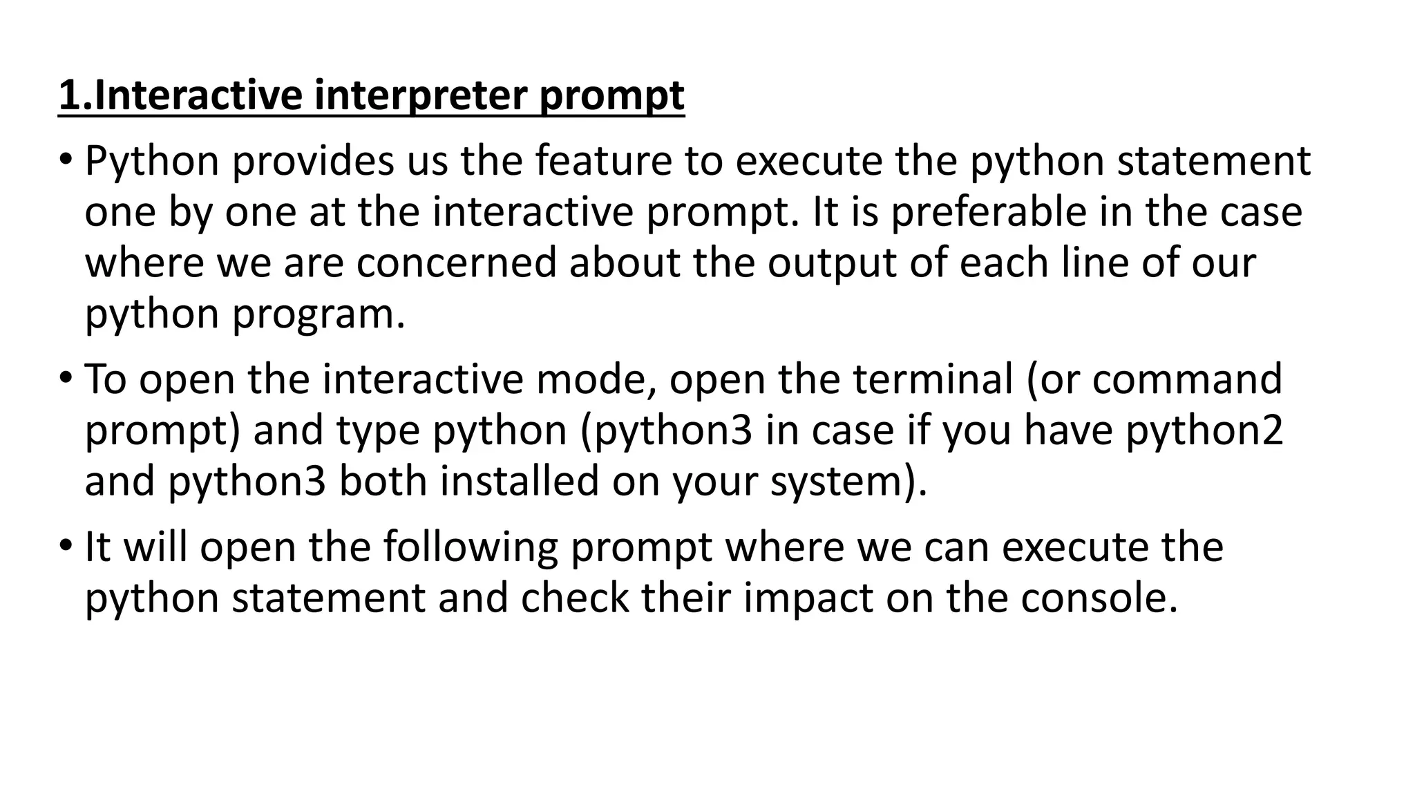 1.Interactive interpreter prompt
• Python provides us the feature to execute the python statement
one by one at the interactive prompt. It is preferable in the case
where we are concerned about the output of each line of our
python program.
• To open the interactive mode, open the terminal (or command
prompt) and type python (python3 in case if you have python2
and python3 both installed on your system).
• It will open the following prompt where we can execute the
python statement and check their impact on the console.
 