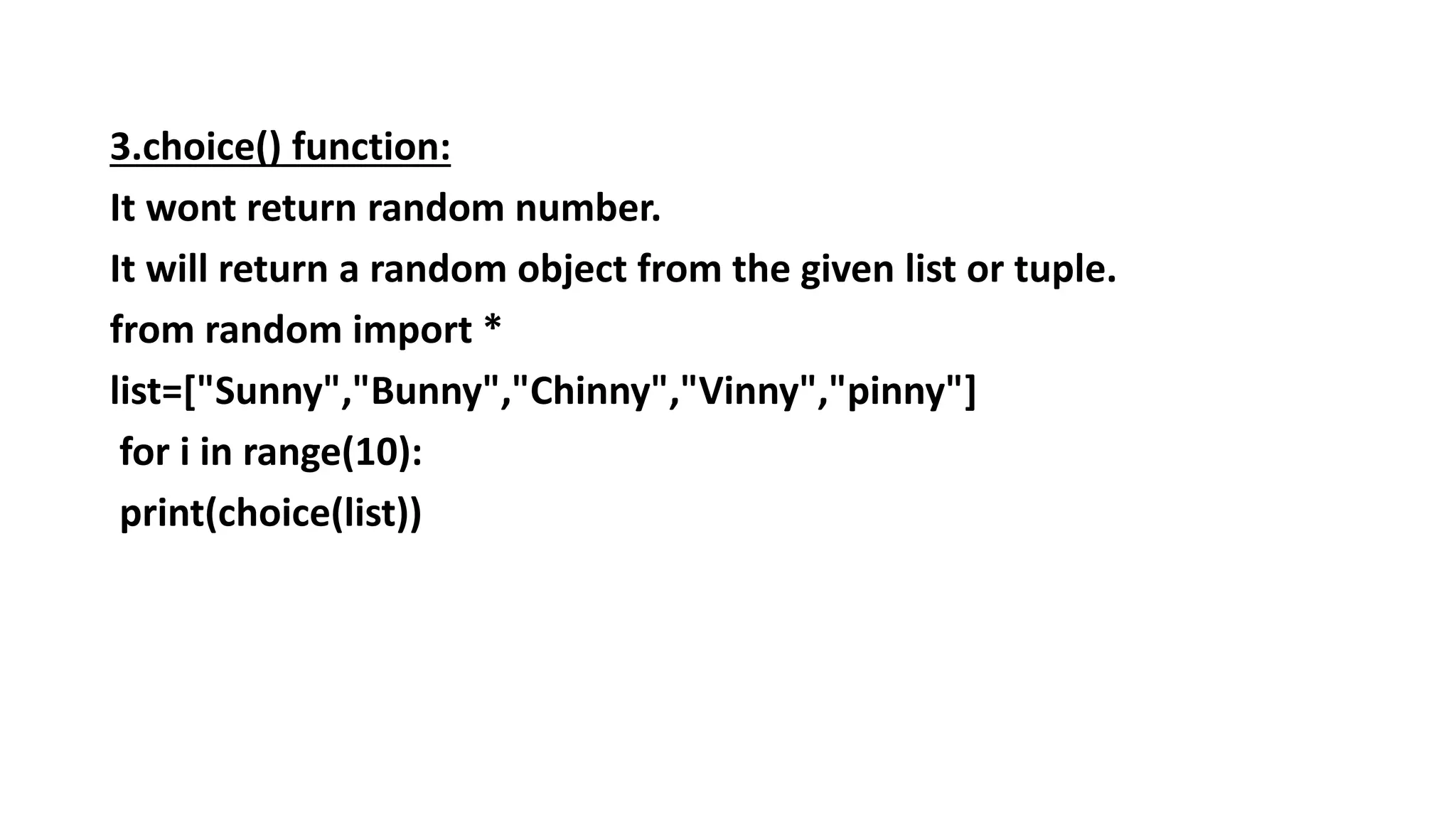 3.choice() function:
It wont return random number.
It will return a random object from the given list or tuple.
from random import *
list=["Sunny","Bunny","Chinny","Vinny","pinny"]
for i in range(10):
print(choice(list))
 