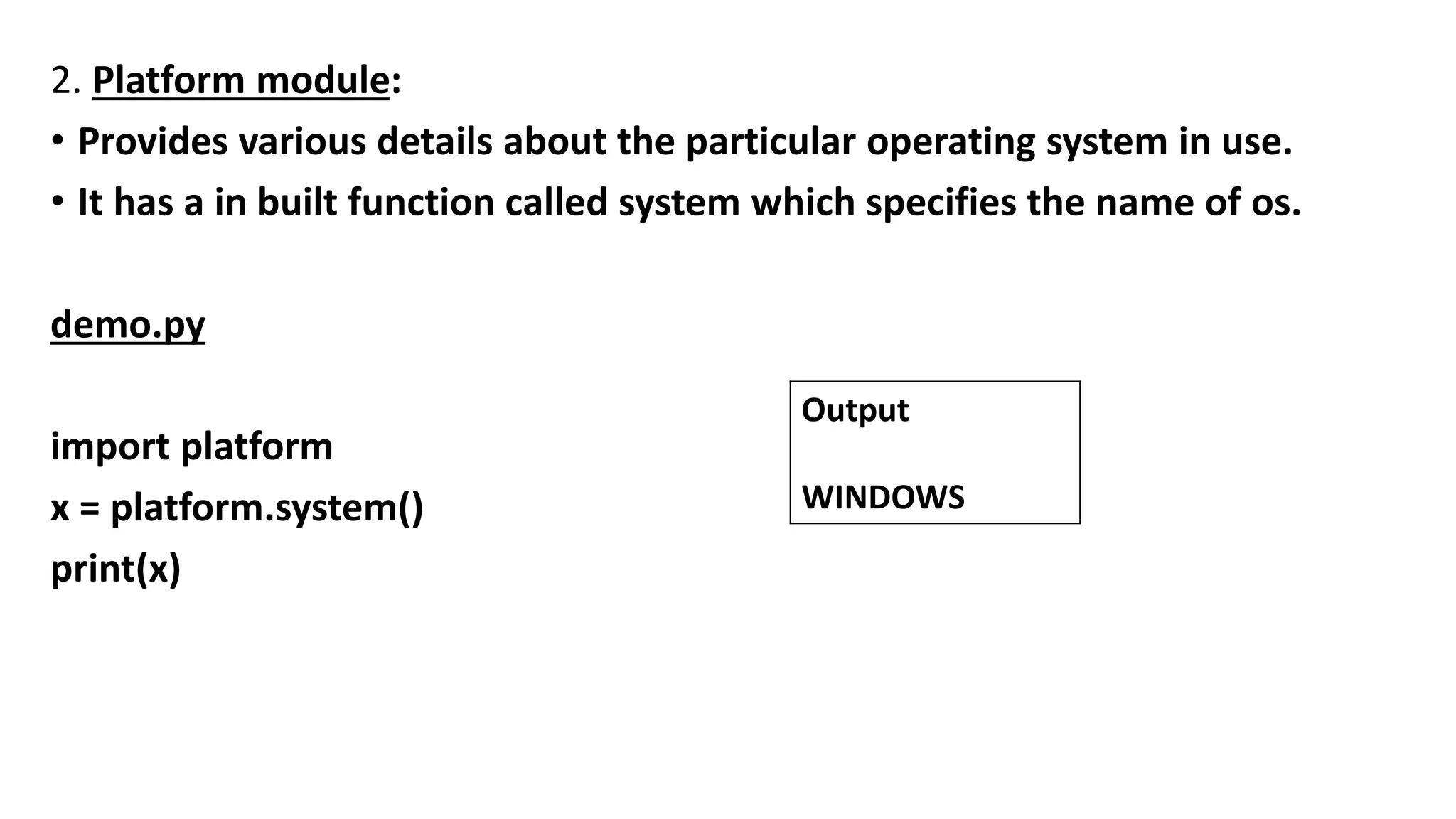 2. Platform module:
• Provides various details about the particular operating system in use.
• It has a in built function called system which specifies the name of os.
demo.py
import platform
x = platform.system()
print(x)
Output
WINDOWS
 