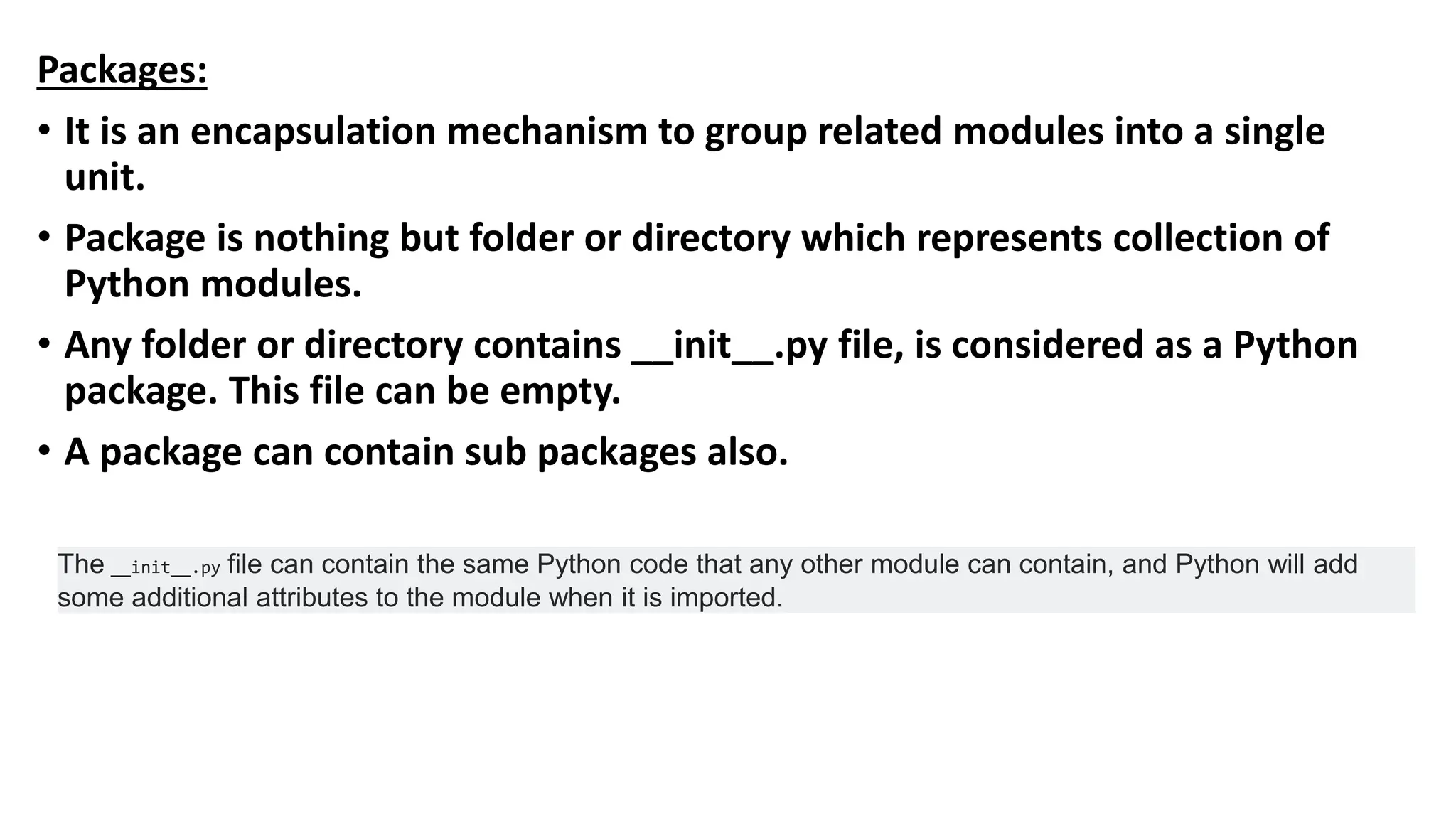 Packages:
• It is an encapsulation mechanism to group related modules into a single
unit.
• Package is nothing but folder or directory which represents collection of
Python modules.
• Any folder or directory contains __init__.py file, is considered as a Python
package. This file can be empty.
• A package can contain sub packages also.
The __init__.py file can contain the same Python code that any other module can contain, and Python will add
some additional attributes to the module when it is imported.
 