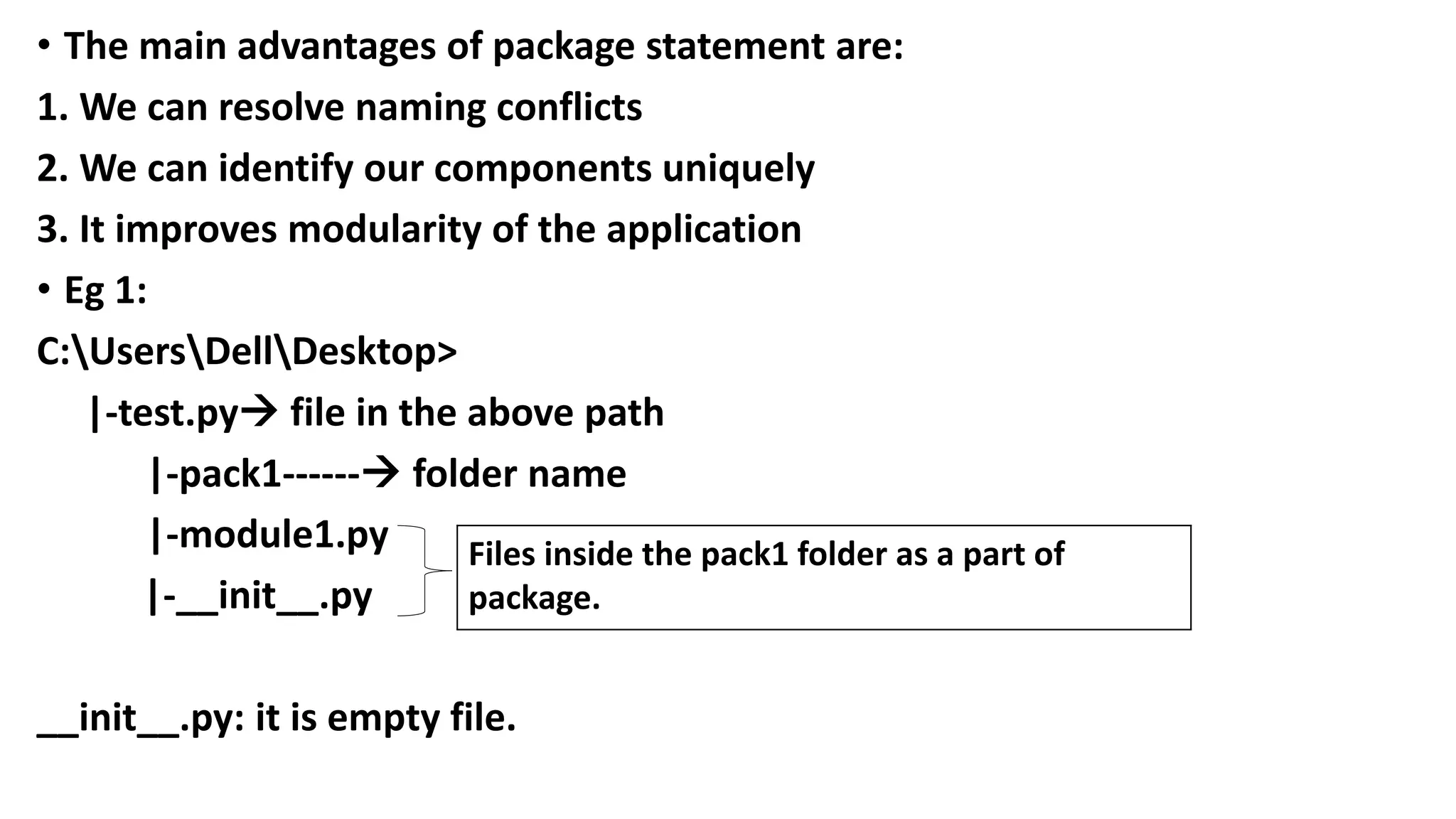 • The main advantages of package statement are:
1. We can resolve naming conflicts
2. We can identify our components uniquely
3. It improves modularity of the application
• Eg 1:
C:UsersDellDesktop>
|-test.py file in the above path
|-pack1------ folder name
|-module1.py
|-__init__.py
__init__.py: it is empty file.
Files inside the pack1 folder as a part of
package.
 