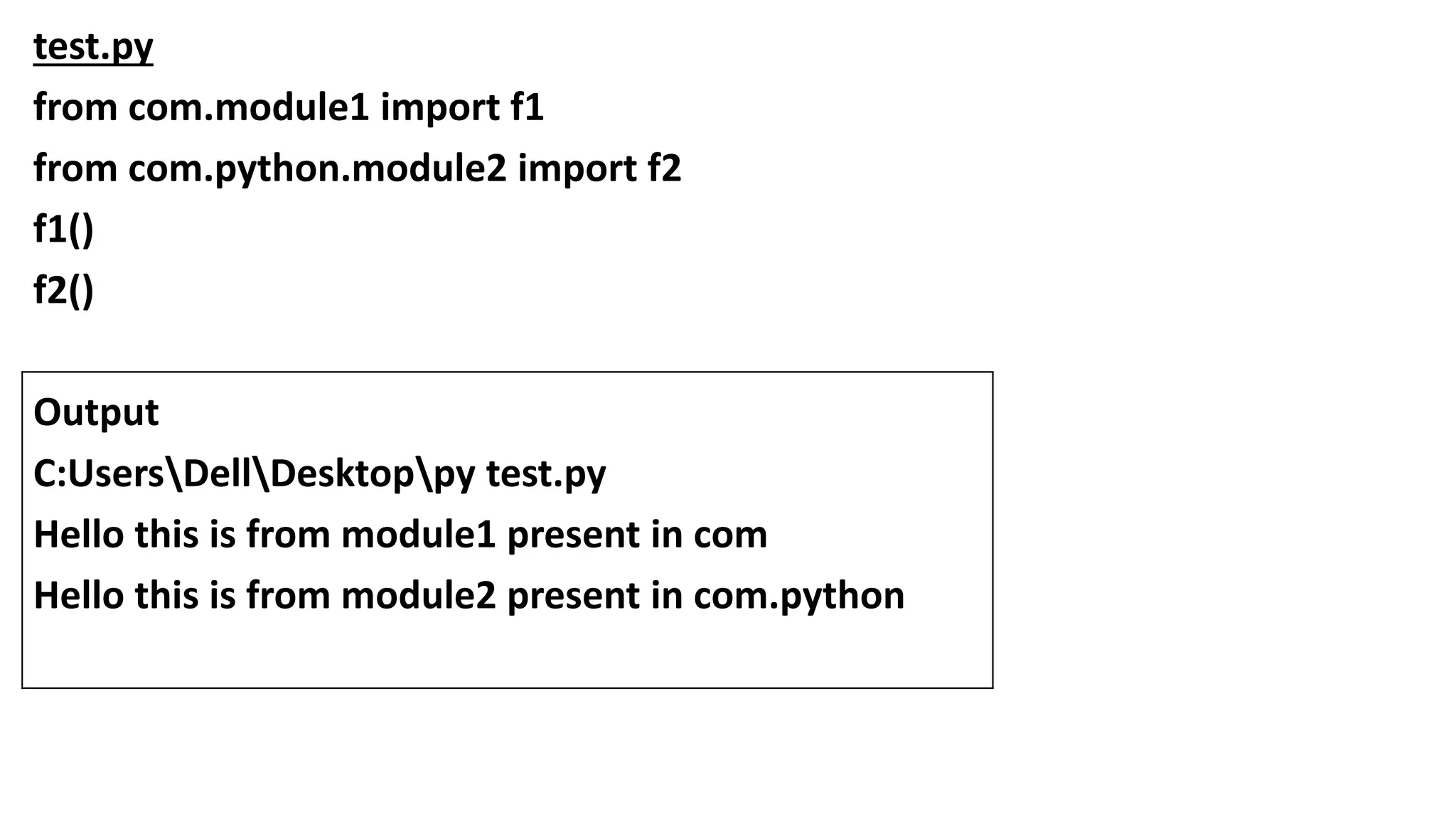 test.py
from com.module1 import f1
from com.python.module2 import f2
f1()
f2()
Output
C:UsersDellDesktoppy test.py
Hello this is from module1 present in com
Hello this is from module2 present in com.python
 
