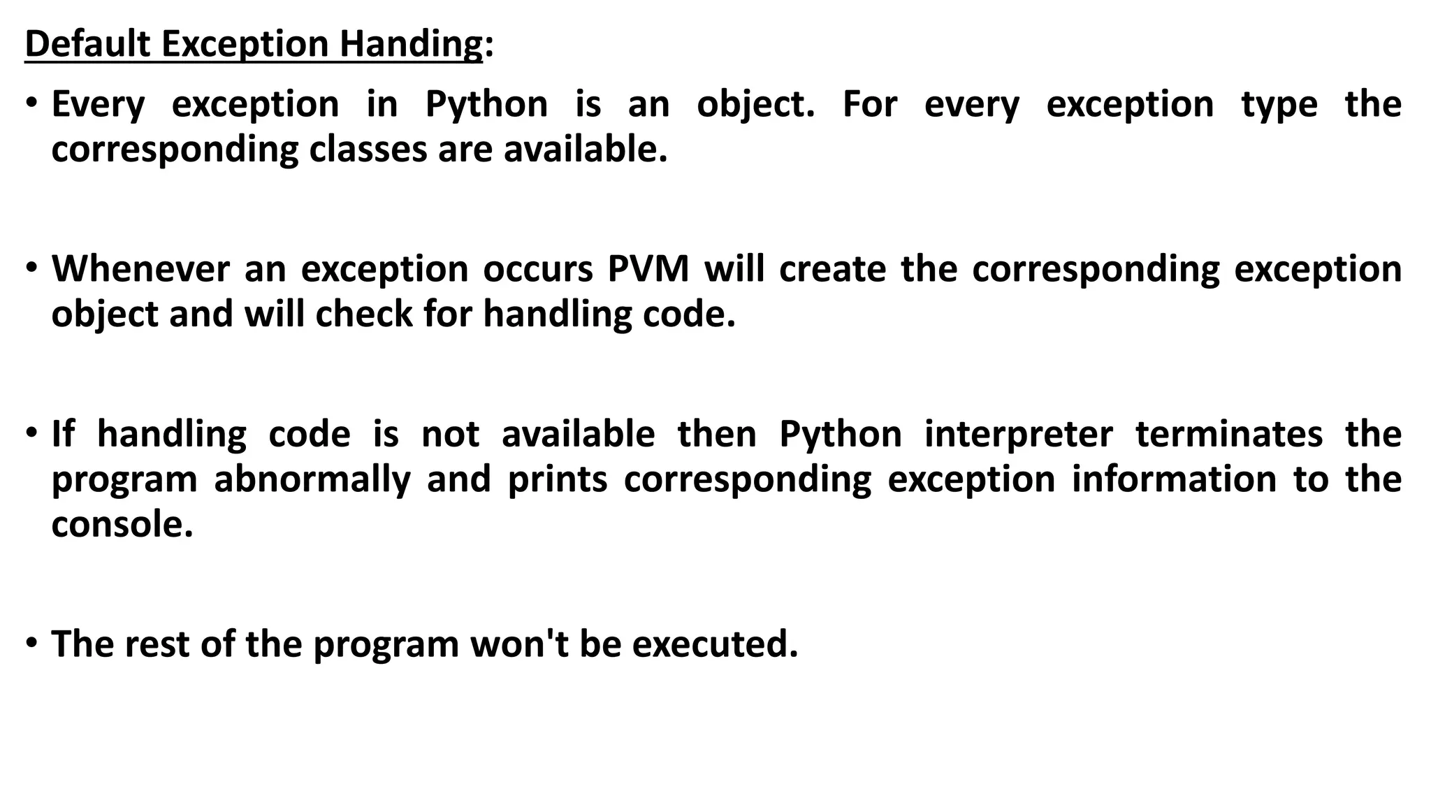 Default Exception Handing:
• Every exception in Python is an object. For every exception type the
corresponding classes are available.
• Whenever an exception occurs PVM will create the corresponding exception
object and will check for handling code.
• If handling code is not available then Python interpreter terminates the
program abnormally and prints corresponding exception information to the
console.
• The rest of the program won't be executed.
 