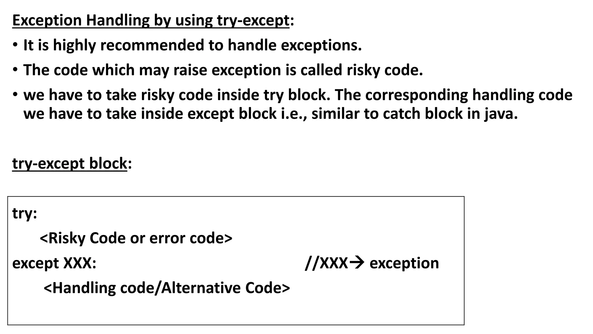 Exception Handling by using try-except:
• It is highly recommended to handle exceptions.
• The code which may raise exception is called risky code.
• we have to take risky code inside try block. The corresponding handling code
we have to take inside except block i.e., similar to catch block in java.
try-except block:
try:
<Risky Code or error code>
except XXX: //XXX exception
<Handling code/Alternative Code>
 