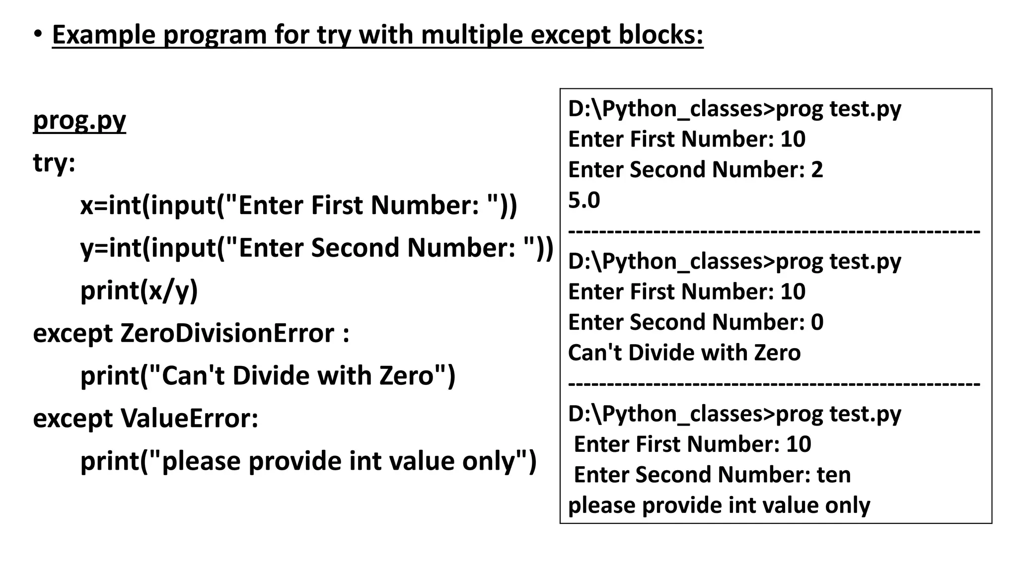 • Example program for try with multiple except blocks:
prog.py
try:
x=int(input("Enter First Number: "))
y=int(input("Enter Second Number: "))
print(x/y)
except ZeroDivisionError :
print("Can't Divide with Zero")
except ValueError:
print("please provide int value only")
D:Python_classes>prog test.py
Enter First Number: 10
Enter Second Number: 2
5.0
-----------------------------------------------------
D:Python_classes>prog test.py
Enter First Number: 10
Enter Second Number: 0
Can't Divide with Zero
-----------------------------------------------------
D:Python_classes>prog test.py
Enter First Number: 10
Enter Second Number: ten
please provide int value only
 