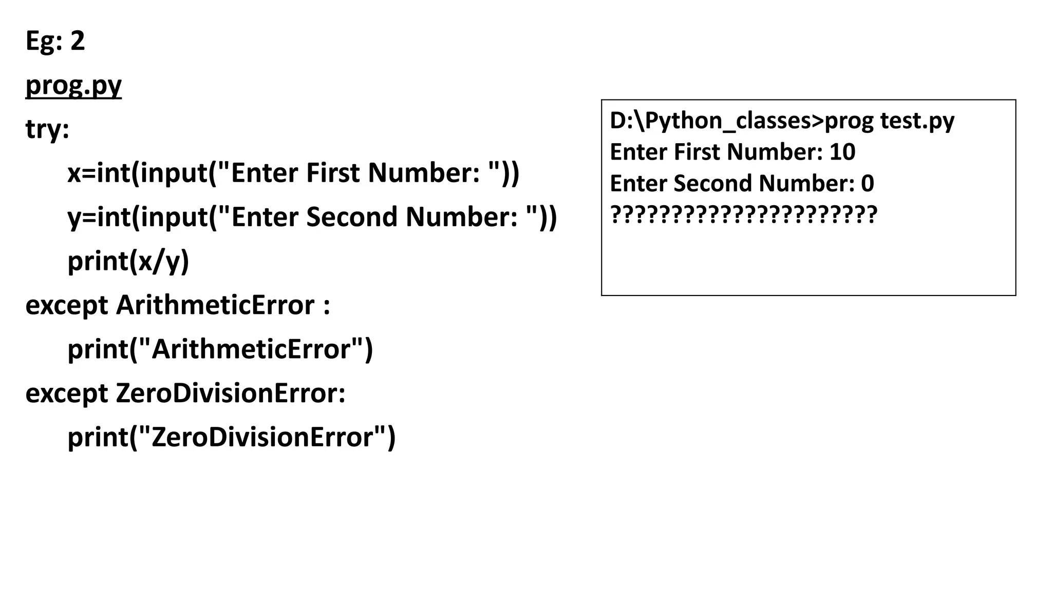 Eg: 2
prog.py
try:
x=int(input("Enter First Number: "))
y=int(input("Enter Second Number: "))
print(x/y)
except ArithmeticError :
print("ArithmeticError")
except ZeroDivisionError:
print("ZeroDivisionError")
D:Python_classes>prog test.py
Enter First Number: 10
Enter Second Number: 0
??????????????????????
 