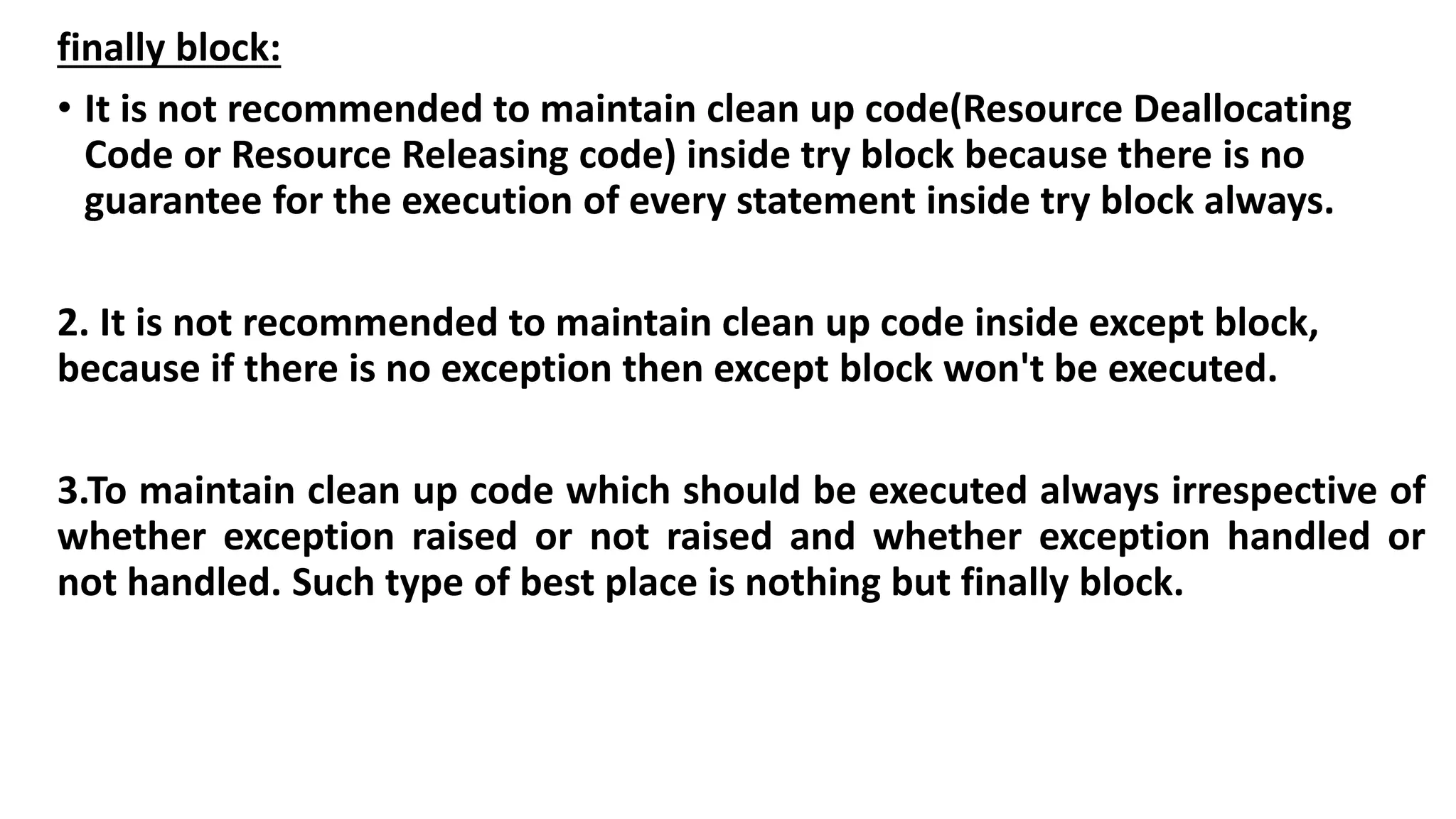 finally block:
• It is not recommended to maintain clean up code(Resource Deallocating
Code or Resource Releasing code) inside try block because there is no
guarantee for the execution of every statement inside try block always.
2. It is not recommended to maintain clean up code inside except block,
because if there is no exception then except block won't be executed.
3.To maintain clean up code which should be executed always irrespective of
whether exception raised or not raised and whether exception handled or
not handled. Such type of best place is nothing but finally block.
 