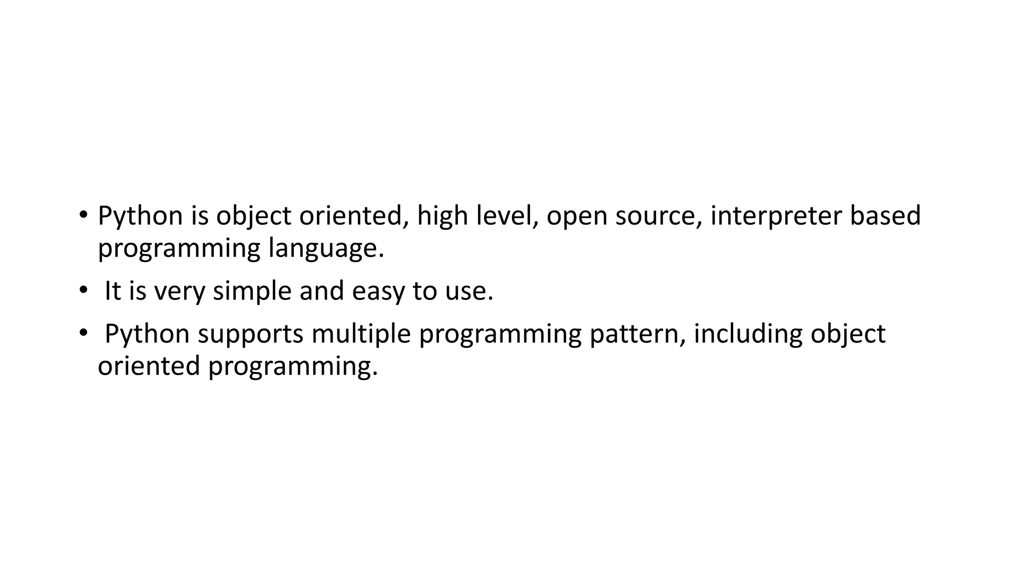 • Python is object oriented, high level, open source, interpreter based
programming language.
• It is very simple and easy to use.
• Python supports multiple programming pattern, including object
oriented programming.
 