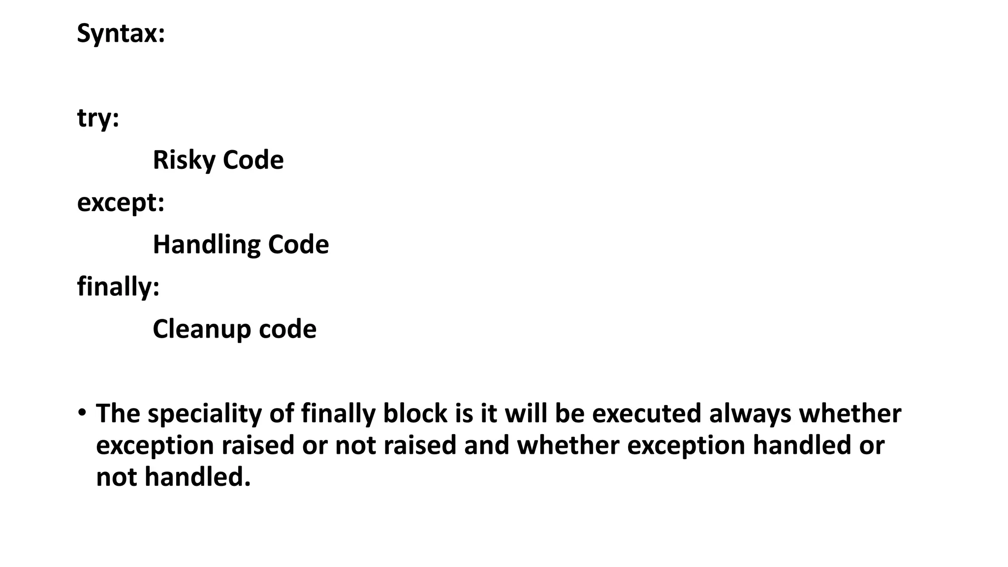 Syntax:
try:
Risky Code
except:
Handling Code
finally:
Cleanup code
• The speciality of finally block is it will be executed always whether
exception raised or not raised and whether exception handled or
not handled.
 